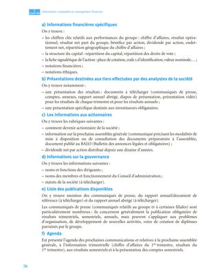 56
1
C
C
C
CH
H
H
HA
A
A
AP
P
P
PI
I
I
IT
T
T
TR
R
R
RE
E
E
E
Information comptable et management ﬁnancier
a) Informations financières spécifiques
On y trouve :
– les chiffres clés relatifs aux performances du groupe : chiffre d’affaires, résultat opéra-
tionnel, résultat net part du groupe, bénéfice par action, dividende par action, endet-
tement net, répartition géographique du chiffre d’affaires ;
– la structure du capital : répartition du capital, répartition des droits de vote ;
– la fiche signalétique de l’action : place de cotation,code s d’identification,valeur nominale… ;
– notations financières ;
– notations éthiques.
b) Présentations destinées aux tiers effectuées par des analystes de la société
On y trouve notamment :
– une présentation des résultats : documents à télécharger (communiqués de presse,
comptes, annexes, rapport annuel abrégé, diapos de présentation, présentation vidéo)
pour les résultats de chaque trimestre et pour les résultats annuels ;
– une présentation spécifique destinée aux investisseurs obligataires.
c) Les informations aux actionnaires
On y trouve les rubriques suivantes :
– comment devenir actionnaire de la société ;
– information sur la prochaine assemblée générale (communiqué précisant les modalités de
mise à disposition ou de consultation des documents préparatoire à l’assemblée,
document publié au BALO (Bulletin des annonces légales et obligatoires) ;
– dividende net par action distribué depuis une dizaine d’années.
d) Informations sur la gouvernance
On y trouve les informations suivantes :
– noms et fonctions des dirigeants ;
– noms des membres et fonctionnement du Conseil d’administration ;
– statuts de la société (à télécharger).
e) Liste des publications disponibles
On y trouve mention des communiqués de presse, du rapport annuel/document de
référence (à télécharger) et du rapport annuel abrégé (à télécharger).
Les communiqués de presse (communiqués relatifs au groupe et à certaines filiales) sont
particulièrement nombreux : ils concernent généralement la publication obligatoire de
résultats trimestriels, semestriels, annuels, mais peuvent s’appliquer aux problèmes
d’organisation, de développement de nouvelles activités, voire de création de diplômes
parrainés par le groupe.
f) Agenda
Est présenté l’agenda des prochaines communications et relatives à la prochaine assemblée
générale, à l’information trimestrielle (chiffre d’affaires du 1er trimestre, résultats du
1er trimestre), aux résultats semestriels et à la présentation des comptes semestriels.
 