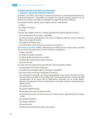 58
1
C
C
C
CH
H
H
HA
A
A
AP
P
P
PI
I
I
IT
T
T
TR
R
R
RE
E
E
E
Information comptable et management ﬁnancier
a) États financiers présentés aux actionnaires
(article L. 225-100 du Code de commerce)
L’article L. 225-100 al. 2 du Code de commerce précise que « le conseil d’administration ou
le directoire présente à l’assemblée son rapport ainsi que les comptes annuels et, le cas
échéant, les comptes consolidés accompagnés du rapport de gestion y afférent ».
Les comptes annuels (appelés aussi comptes sociaux) comprennent :
– le bilan ;
– le compte de résultat ;
– l’annexe.
L’annexe des comptes annuels se compose généralement (dans les grandes sociétés) ;
– d’une présentation des principes comptables ;
– de notes présentées généralement sous forme de tableaux analysant certains postes du
bilan et du compte de résultat ;
– d’un tableau de financement ;
– une information sur les événements postérieurs à l’exercice.
Les comptes consolidés (établis conformément aux IFRS pour les sociétés cotées, aux IFRS
ou aux normes françaises pour les autres sociétés) comprennent :
– le bilan consolidé ;
– le compte de résultat consolidé ;
– le tableau de flux de trésorerie consolidé ;
– le tableau des variations des capitaux propres ;
– des notes annexes.
Les notes annexes comprennent généralement (dans les grandes sociétés) :
– une description de l’activité du groupe ;
– la synthèse des principales règles et méthodes comptables ;
– une information sur les faits marquants de l’exercice ;
– une information sectorielle, par secteur géographique et par secteur d’activité, pour les
exercices clôturés en 2008 ou avant 2008, et par section opérationnelle à compter de 2009
(remplacement de la norme IAS 14, Information sectorielle, par la norme IFRS 8,
Segments opérationnels). Parmi les informations sectorielles, on trouve notamment pour
chaque secteur :
• les actifs totaux,
• les passifs exigibles totaux,
• les produits provenant de clients externes,
• les produits provenant de transactions avec d’autres secteurs opérationnels de la même
entité,
• les produits d’intérêts,
• les charges d’intérêts,
• l’amortissement,
• les éléments essentiels de produits et de charges,
 