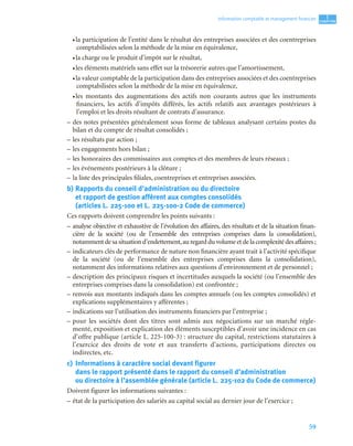 59
1
C
C
C
CH
H
H
HA
A
A
AP
P
P
PI
I
I
IT
T
T
TR
R
R
RE
E
E
E
Information comptable et management ﬁnancier
• la participation de l’entité dans le résultat des entreprises associées et des coentreprises
comptabilisées selon la méthode de la mise en équivalence,
• la charge ou le produit d’impôt sur le résultat,
• les éléments matériels sans effet sur la trésorerie autres que l’amortissement,
• la valeur comptable de la participation dans des entreprises associées et des coentreprises
comptabilisées selon la méthode de la mise en équivalence,
• les montants des augmentations des actifs non courants autres que les instruments
financiers, les actifs d’impôts différés, les actifs relatifs aux avantages postérieurs à
l’emploi et les droits résultant de contrats d’assurance.
– des notes présentées généralement sous forme de tableaux analysant certains postes du
bilan et du compte de résultat consolidés ;
– les résultats par action ;
– les engagements hors bilan ;
– les honoraires des commissaires aux comptes et des membres de leurs réseaux ;
– les événements postérieurs à la clôture ;
– la liste des principales filiales, coentreprises et entreprises associées.
b) Rapports du conseil d’administration ou du directoire
et rapport de gestion afférent aux comptes consolidés
(articles L. 225-100 et L. 225-100-2 Code de commerce)
Ces rapports doivent comprendre les points suivants :
– analyse objective et exhaustive de l’évolution des affaires, des résultats et de la situation finan-
cière de la société (ou de l’ensemble des entreprises comprises dans la consolidation),
notammentdesasituationd’endettement,auregardduvolumeetdelacomplexitédesaffaires ;
– indicateurs clés de performance de nature non financière ayant trait à l’activité spécifique
de la société (ou de l’ensemble des entreprises comprises dans la consolidation),
notamment des informations relatives aux questions d’environnement et de personnel ;
– description des principaux risques et incertitudes auxquels la société (ou l’ensemble des
entreprises comprises dans la consolidation) est confrontée ;
– renvois aux montants indiqués dans les comptes annuels (ou les comptes consolidés) et
explications supplémentaires y afférentes ;
– indications sur l’utilisation des instruments financiers par l’entreprise ;
– pour les sociétés dont des titres sont admis aux négociations sur un marché régle-
menté, exposition et explication des éléments susceptibles d’avoir une incidence en cas
d’offre publique (article L. 225-100-3) : structure du capital, restrictions statutaires à
l’exercice des droits de vote et aux transferts d’actions, participations directes ou
indirectes, etc.
c) Informations à caractère social devant figurer
dans le rapport présenté dans le rapport du conseil d’administration
ou directoire à l’assemblée générale (article L. 225-102 du Code de commerce)
Doivent figurer les informations suivantes :
– état de la participation des salariés au capital social au dernier jour de l’exercice ;
 