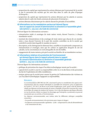 60
1
C
C
C
CH
H
H
HA
A
A
AP
P
P
PI
I
I
IT
T
T
TR
R
R
RE
E
E
E
Information comptable et management ﬁnancier
– proportion du capital que représentent les actions détenues par le personnel de la société
et par le personnel des sociétés qui lui sont liées dans le cadre du plan d’épargne
d’entreprise ;
– proportion du capital que représentent les actions détenues par les salariés et anciens
salariés dans le cadre des fonds communs de placement d’entreprise ;
– actions détenues directement par les salariés durant les périodes d’incessibilité.
d) Informations sur les mandataires sociaux qui doivent figurer
dans le rapport du conseil d’administration ou directoire à l’assemblée géné-
rale (article L. 225-102-1 du Code de commerce)
Doivent figurer les informations suivantes :
– rémunération totale et avantages de toute nature versés, durant l’exercice, à chaque
mandataire social ;
– montant des rémunérations et des avantages de toute nature que chacun de ces manda-
taires a reçu durant l’exercice de la part des sociétés contrôlées ou de la société qui
contrôle la société dans laquelle le mandat est exercé ;
– description, en les distinguant les éléments fixes, variables et exceptionnels composant ces
rémunérations et avantages, ainsi que les critères en application desquels ils ont été
calculés, ou les circonstances en vertu desquelles ils ont été établis.
– engagements de toutes natures, pris par la société au bénéfice de ses mandataires sociaux.
e) Informations relatives à la protection de l’environnement
qui doivent figurer dans le rapport présenté dans le rapport
du conseil d’administration ou directoire à l’assemblée générale
(article L. 225-102-2 du Code de commerce)
Doivent figurer les informations suivantes :
– politique de prévention du risque d’accident technologique menée par la société ;
– capacité de la société à couvrir sa responsabilité civile vis-à-vis des biens et des personnes
du fait de l’exploitation de telles installations ;
– moyens prévus par la société pour assurer la gestion de l’indemnisation des victimes en
cas d’accident technologique engageant sa responsabilité.
REMARQUE
La recommandation 2003-R02 du CNC concernant la prise en considération des aspects envi-
ronnementaux dans les comptes individuels et consolidés des entreprises, prise en application
de l’article L. 225-102-2, du décret et de l’arrêté d’application, traite, quant à elle des éléments
relatifs aux dépenses environnementales de nature comptable et financière ressortant des comp-
tes de bilan, du compte de résultat et de l’annexe, c’est-à-dire des dépenses spécifiques effectuées
en vue de prévenir, réduire ou réparer les dommages que l’entreprise a occasionnés ou pourrait
occasionner par ses activités, à l’environnement.
Les dépenses environnementales sont traitées selon les différentes rubriques comptables
concernées :
– les passifs environnementaux et les provisions pour risques et charges ;
– les dépenses environnementales capitalisées – actifs – comprenant les coûts de démantèlement
et de restauration de sites ;
 