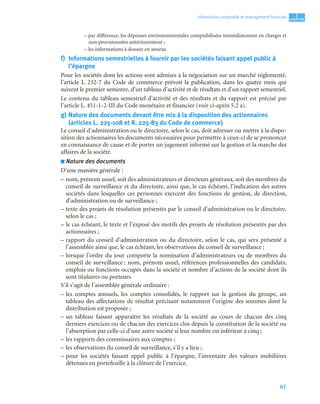 61
1
C
C
C
CH
H
H
HA
A
A
AP
P
P
PI
I
I
IT
T
T
TR
R
R
RE
E
E
E
Information comptable et management ﬁnancier
– par différence, les dépenses environnementales comptabilisées immédiatement en charges et
non provisionnées antérieurement ;
– les informations à donner en annexe.
f) Informations semestrielles à fournir par les sociétés faisant appel public à
l’épargne
Pour les sociétés dont les actions sont admises à la négociation sur un marché réglementé,
l’article L. 232-7 du Code de commerce prévoit la publication, dans les quatre mois qui
suivent le premier semestre, d’un tableau d’activité et de résultats et d’un rapport semestriel.
Le contenu du tableau semestriel d’activité et des résultats et du rapport est précisé par
l’article L. 451-1-2-III du Code monétaire et financier (voir ci-après 5.2 a).
g) Nature des documents devant être mis à la disposition des actionnaires
(articles L. 225-108 et R. 225-83 du Code de commerce)
Le conseil d’administration ou le directoire, selon le cas, doit adresser ou mettre à la dispo-
sition des actionnaires les documents nécessaires pour permettre à ceux-ci de se prononcer
en connaissance de cause et de porter un jugement informé sur la gestion et la marche des
affaires de la société.
■ Nature des documents
D’une manière générale :
– nom, prénom usuel, soit des administrateurs et directeurs généraux, soit des membres du
conseil de surveillance et du directoire, ainsi que, le cas échéant, l’indication des autres
sociétés dans lesquelles ces personnes exercent des fonctions de gestion, de direction,
d’administration ou de surveillance ;
– texte des projets de résolution présentés par le conseil d’administration ou le directoire,
selon le cas ;
– le cas échéant, le texte et l’exposé des motifs des projets de résolution présentés par des
actionnaires ;
– rapport du conseil d’administration ou du directoire, selon le cas, qui sera présenté à
l’assemblée ainsi que, le cas échéant, les observations du conseil de surveillance ;
– lorsque l’ordre du jour comporte la nomination d’administrateurs ou de membres du
conseil de surveillance : nom, prénom usuel, références professionnelles des candidats,
emplois ou fonctions occupés dans la société et nombre d’actions de la société dont ils
sont titulaires ou porteurs.
S’il s’agit de l’assemblée générale ordinaire :
– les comptes annuels, les comptes consolidés, le rapport sur la gestion du groupe, un
tableau des affectations de résultat précisant notamment l’origine des sommes dont la
distribution est proposée ;
– un tableau faisant apparaître les résultats de la société au cours de chacun des cinq
derniers exercices ou de chacun des exercices clos depuis la constitution de la société ou
l’absorption par celle-ci d’une autre société si leur nombre est inférieur à cinq ;
– les rapports des commissaires aux comptes ;
– les observations du conseil de surveillance, s’il y a lieu ;
– pour les sociétés faisant appel public à l’épargne, l’inventaire des valeurs mobilières
détenues en portefeuille à la clôture de l’exercice.
 