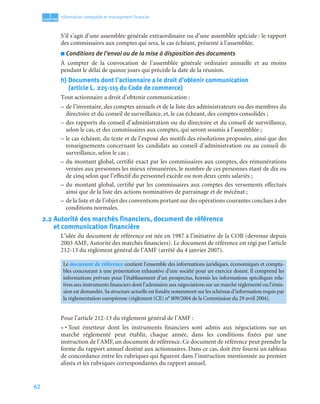 62
1
C
C
C
CH
H
H
HA
A
A
AP
P
P
PI
I
I
IT
T
T
TR
R
R
RE
E
E
E
Information comptable et management ﬁnancier
S’il s’agit d’une assemblée générale extraordinaire ou d’une assemblée spéciale : le rapport
des commissaires aux comptes qui sera, le cas échéant, présenté à l’assemblée.
■ Conditions de l’envoi ou de la mise à disposition des documents
À compter de la convocation de l’assemblée générale ordinaire annuelle et au moins
pendant le délai de quinze jours qui précède la date de la réunion.
h) Documents dont l’actionnaire a le droit d’obtenir communication
(article L. 225-115 du Code de commerce)
Tout actionnaire a droit d’obtenir communication :
– de l’inventaire, des comptes annuels et de la liste des administrateurs ou des membres du
directoire et du conseil de surveillance, et, le cas échéant, des comptes consolidés ;
– des rapports du conseil d’administration ou du directoire et du conseil de surveillance,
selon le cas, et des commissaires aux comptes, qui seront soumis à l’assemblée ;
– le cas échéant, du texte et de l’exposé des motifs des résolutions proposées, ainsi que des
renseignements concernant les candidats au conseil d’administration ou au conseil de
surveillance, selon le cas ;
– du montant global, certifié exact par les commissaires aux comptes, des rémunérations
versées aux personnes les mieux rémunérées, le nombre de ces personnes étant de dix ou
de cinq selon que l’effectif du personnel excède ou non deux cents salariés ;
– du montant global, certifié par les commissaires aux comptes des versements effectués
ainsi que de la liste des actions nominatives de parrainage et de mécénat ;
– de la liste et de l’objet des conventions portant sur des opérations courantes conclues à des
conditions normales.
2.2 Autorité des marchés financiers, document de référence
et communication financière
L’idée du document de référence est née en 1987 à l’initiative de la COB (devenue depuis
2003 AMF, Autorité des marchés financiers). Le document de référence est régi par l’article
212-13 du règlement général de l’AMF (arrêté du 4 janvier 2007).
Pour l’article 212-13 du règlement général de l’AMF :
« • Tout émetteur dont les instruments financiers sont admis aux négociations sur un
marché réglementé peut établir, chaque année, dans les conditions fixées par une
instruction de l’AMF, un document de référence. Ce document de référence peut prendre la
forme du rapport annuel destiné aux actionnaires. Dans ce cas, doit être fourni un tableau
de concordance entre les rubriques qui figurent dans l’instruction mentionnée au premier
alinéa et les rubriques correspondantes du rapport annuel.
Le document de référence contient l’ensemble des informations juridiques, économiques et compta-
bles concourant à une présentation exhaustive d’une société pour un exercice donné. Il comprend les
informations prévues pour l’établissement d’un prospectus, hormis les informations spécifiques rela-
tives aux instruments financiers dont l’admission aux négociations sur un marché réglementé ou l’émis-
sion est demandée.Sa structure actuelle est fondée notamment sur les schémas d’information requis par
la réglementation européenne (règlement (CE) n° 809/2004 de la Commission du 29 avril 2004).
 