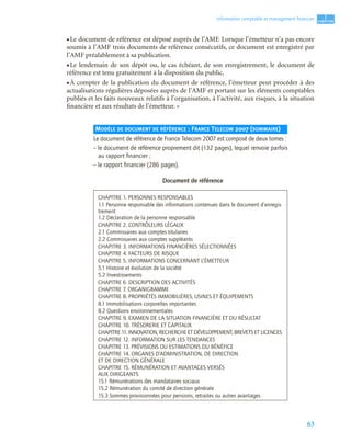 63
1
C
C
C
CH
H
H
HA
A
A
AP
P
P
PI
I
I
IT
T
T
TR
R
R
RE
E
E
E
Information comptable et management ﬁnancier
• Le document de référence est déposé auprès de l’AMF. Lorsque l’émetteur n’a pas encore
soumis à l’AMF trois documents de référence consécutifs, ce document est enregistré par
l’AMF préalablement à sa publication.
• Le lendemain de son dépôt ou, le cas échéant, de son enregistrement, le document de
référence est tenu gratuitement à la disposition du public.
• À compter de la publication du document de référence, l’émetteur peut procéder à des
actualisations régulières déposées auprès de l’AMF et portant sur les éléments comptables
publiés et les faits nouveaux relatifs à l’organisation, à l’activité, aux risques, à la situation
financière et aux résultats de l’émetteur. »
MODÈLE DE DOCUMENT DE RÉFÉRENCE : FRANCE TELECOM 2007 (SOMMAIRE)
Le document de référence de France Telecom 2007 est composé de deux tomes :
– le document de référence proprement dit (132 pages), lequel renvoie parfois
au rapport ﬁnancier ;
– le rapport ﬁnancier (286 pages).
Document de référence
CHAPITRE 1. PERSONNES RESPONSABLES
1.1 Personne responsable des informations contenues dans le document d’enregis-
trement
1.2 Déclaration de la personne responsable
CHAPITRE 2. CONTRÔLEURS LÉGAUX
2.1 Commissaires aux comptes titulaires
2.2 Commissaires aux comptes suppléants
CHAPITRE 3. INFORMATIONS FINANCIÈRES SÉLECTIONNÉES
CHAPITRE 4. FACTEURS DE RISQUE
CHAPITRE 5. INFORMATIONS CONCERNANT L’ÉMETTEUR
5.1 Histoire et évolution de la société
5.2 Investissements
CHAPITRE 6. DESCRIPTION DES ACTIVITÉS
CHAPITRE 7. ORGANIGRAMME
CHAPITRE 8. PROPRIÉTÉS IMMOBILIÈRES, USINES ET ÉQUIPEMENTS
8.1 Immobilisations corporelles importantes
8.2 Questions environnementales
CHAPITRE 9. EXAMEN DE LA SITUATION FINANCIÈRE ET DU RÉSULTAT
CHAPITRE 10. TRÉSORERIE ET CAPITAUX
CHAPITRE 11. INNOVATION, RECHERCHE ET DÉVELOPPEMENT, BREVETS ET LICENCES
CHAPITRE 12. INFORMATION SUR LES TENDANCES
CHAPITRE 13. PRÉVISIONS OU ESTIMATIONS DU BÉNÉFICE
CHAPITRE 14. ORGANES D’ADMINISTRATION, DE DIRECTION
ET DE DIRECTION GÉNÉRALE
CHAPITRE 15. RÉMUNÉRATION ET AVANTAGES VERSÉS
AUX DIRIGEANTS
15.1 Rémunérations des mandataires sociaux
15.2 Rémunération du comité de direction générale
15.3 Sommes provisionnées pour pensions, retraites ou autres avantages
 