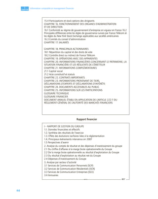 64
1
C
C
C
CH
H
H
HA
A
A
AP
P
P
PI
I
I
IT
T
T
TR
R
R
RE
E
E
E
Information comptable et management ﬁnancier
Rapport ﬁnancier
15.4 Participations et stock options des dirigeants
CHAPITRE 16. FONCTIONNEMENT DES ORGANES D’ADMINISTRATION
ET DE DIRECTION
16.1 Conformité au régime de gouvernement d’entreprise en vigueur en France 16.2
Principales différences entre les règles de gouvernance suivies par France Télécom et
les règles du New York Stock Exchange applicables aux sociétés américaines
16.3 Comités du conseil d’administration
CHAPITRE 17. SALARIÉS
CHAPITRE 18. PRINCIPAUX ACTIONNAIRES
18.1 Répartition du capital et des droits de vote
18.2 Contrôle direct ou indirect de France Télécom
CHAPITRE 19. OPÉRATIONS AVEC DES APPARENTES
CHAPITRE 20. INFORMATIONS FINANCIÈRES CONCERNANT LE PATRIMOINE, LA
SITUATION FINANCIÈRE ET LES RÉSULTATS DE L’ÉMETTEUR
CHAPITRE 21. INFORMATIONS COMPLÉMENTAIRES
21.1 Capital social
21.2 Acte constitutif et statuts
CHAPITRE 22. CONTRATS IMPORTANTS
CHAPITRE 23. INFORMATIONS PROVENANT DE TIERS,
DÉCLARATIONS D’EXPERTS ET DÉCLARATIONS D’INTÉRÊTS
CHAPITRE 24. DOCUMENTS ACCESSIBLES AU PUBLIC
CHAPITRE 25. INFORMATIONS SUR LES PARTICIPATIONS
GLOSSAIRE TECHNIQUE
GLOSSAIRE FINANCIER
DOCUMENT ANNUEL ÉTABLI EN APPLICATION DE L’ARTICLE 222-7 DU
RÈGLEMENT GÉNÉRAL DE L’AUTORITÉ DES MARCHÉS FINANCIERS
I – RAPPORT DE GESTION DU GROUPE
1.1. Données ﬁnancières et effectifs
1.2. Synthèse des résultats de l’exercice
1.3. Effets des évolutions tarifaires liées à la réglementation
1.4. Principaux événements intervenus en 2007
1.5 Perspectives d’avenir
2. Analyse du compte de résultat et des dépenses d’investissement du groupe
2.1 Du chiffre d’affaires à la marge brute opérationnelle du Groupe
2.2 De la marge brute opérationnelle au résultat d’exploitation du Groupe
2.3 Du résultat d’exploitation au résultat net du Groupe
2.4 Dépenses d’investissement du Groupe
3. Analyse par secteur d’activité
3.1 Services de Communication Personnels (SCP)
3.2 Services de Communication Résidentiels (SCR)
3.3 Services de Communication Entreprises (SCE)
3.4 Annuaires
☞ ☞
 