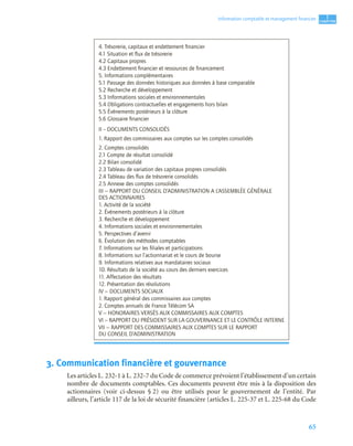 65
1
C
C
C
CH
H
H
HA
A
A
AP
P
P
PI
I
I
IT
T
T
TR
R
R
RE
E
E
E
Information comptable et management ﬁnancier
3. Communication financière et gouvernance
Les articles L. 232-1 à L. 232-7 du Code de commerce prévoient l’établissement d’un certain
nombre de documents comptables. Ces documents peuvent être mis à la disposition des
actionnaires (voir ci-dessus § 2) ou être utilisés pour le gouvernement de l’entité. Par
ailleurs, l’article 117 de la loi de sécurité financière (articles L. 225-37 et L. 225-68 du Code
4. Trésorerie, capitaux et endettement ﬁnancier
4.1 Situation et ﬂux de trésorerie
4.2 Capitaux propres
4.3 Endettement ﬁnancier et ressources de ﬁnancement
5. Informations complémentaires
5.1 Passage des données historiques aux données à base comparable
5.2 Recherche et développement
5.3 Informations sociales et environnementales
5.4 Obligations contractuelles et engagements hors bilan
5.5 Événements postérieurs à la clôture
5.6 Glossaire ﬁnancier
II – DOCUMENTS CONSOLIDÉS
1. Rapport des commissaires aux comptes sur les comptes consolidés
2. Comptes consolidés
2.1 Compte de résultat consolidé
2.2 Bilan consolidé
2.3 Tableau de variation des capitaux propres consolidés
2.4 Tableau des ﬂux de trésorerie consolidés
2.5 Annexe des comptes consolidés
III − RAPPORT DU CONSEIL D’ADMINISTRATION A L’ASSEMBLÉE GÉNÉRALE
DES ACTIONNAIRES
1. Activité de la société
2. Événements postérieurs à la clôture
3. Recherche et développement
4. Informations sociales et environnementales
5. Perspectives d’avenir
6. Évolution des méthodes comptables
7. Informations sur les ﬁliales et participations
8. Informations sur l’actionnariat et le cours de bourse
9. Informations relatives aux mandataires sociaux
10. Résultats de la société au cours des derniers exercices
11. Affectation des résultats
12. Présentation des résolutions
IV − DOCUMENTS SOCIAUX
1. Rapport général des commissaires aux comptes
2. Comptes annuels de France Télécom SA
V − HONORAIRES VERSÉS AUX COMMISSAIRES AUX COMPTES
VI − RAPPORT DU PRÉSIDENT SUR LA GOUVERNANCE ET LE CONTRÔLE INTERNE
VII − RAPPORT DES COMMISSAIRES AUX COMPTES SUR LE RAPPORT
DU CONSEIL D’ADMINISTRATION
 