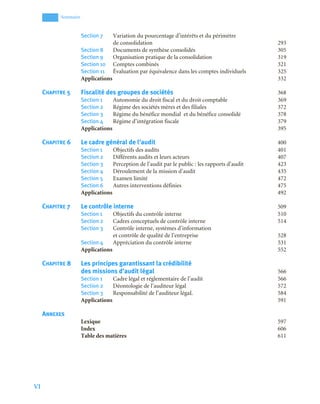VI
Sommaire
Section 7 Variation du pourcentage d’intérêts et du périmètre
de consolidation 293
Section 8 Documents de synthèse consolidés 305
Section 9 Organisation pratique de la consolidation 319
Section 10 Comptes combinés 321
Section 11 Évaluation par équivalence dans les comptes individuels 325
Applications 332
CHAPITRE 5 Fiscalité des groupes de sociétés 368
Section 1 Autonomie du droit fiscal et du droit comptable 369
Section 2 Régime des sociétés mères et des filiales 372
Section 3 Régime du bénéfice mondial et du bénéfice consolidé 378
Section 4 Régime d’intégration fiscale 379
Applications 395
CHAPITRE 6 Le cadre général de l’audit 400
Section 1 Objectifs des audits 401
Section 2 Différents audits et leurs acteurs 407
Section 3 Perception de l’audit par le public : les rapports d’audit 423
Section 4 Déroulement de la mission d’audit 435
Section 5 Examen limité 472
Section 6 Autres interventions définies 475
Applications 492
CHAPITRE 7 Le contrôle interne 509
Section 1 Objectifs du contrôle interne 510
Section 2 Cadres conceptuels de contrôle interne 514
Section 3 Contrôle interne, systèmes d’information
et contrôle de qualité de l’entreprise 528
Section 4 Appréciation du contrôle interne 531
Applications 552
CHAPITRE 8 Les principes garantissant la crédibilité
des missions d’audit légal 566
Section 1 Cadre légal et réglementaire de l’audit 566
Section 2 Déontologie de l’auditeur légal 572
Section 3 Responsabilité de l’auditeur légaL 584
Applications 591
ANNEXES
Lexique 597
Index 606
Table des matières 611
 