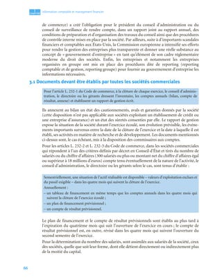 66
1
C
C
C
CH
H
H
HA
A
A
AP
P
P
PI
I
I
IT
T
T
TR
R
R
RE
E
E
E
Information comptable et management ﬁnancier
de commerce) a créé l’obligation pour le président du conseil d’administration ou du
conseil de surveillance de rendre compte, dans un rapport joint au rapport annuel, des
conditions de préparation et d’organisation des travaux du conseil ainsi que des procédures
de contrôle interne mises en place par la société. Par ailleurs, suite à d’importants scandales
financiers et comptables aux États-Unis, la Commission européenne a intensifié ses efforts
pour rendre la gestion des entreprises plus transparente et donner une réelle substance au
concept de « gouvernement d’entreprise » en tant qu’élément de son cadre réglementaire
moderne du droit des sociétés. Enfin, les entreprises et notamment les entreprises
organisées en groupe ont mis en place des procédures dite de reporting (reporting
comptable et de gestion, reporting groupe) pour fournir au gouvernement d’entreprise les
informations nécessaires.
3.1 Documents devant être établis par toutes les sociétés commerciales
Ils annexent au bilan un état des cautionnements, avals et garanties donnés par la société
(cette disposition n’est pas applicable aux sociétés exploitant un établissement de crédit ou
une entreprise d’assurance) et un état des sûretés consenties par elle. Le rapport de gestion
expose la situation de la société durant l’exercice écoulé, son évolution prévisible, les événe-
ments importants survenus entre la date de la clôture de l’exercice et la date à laquelle il est
établi, ses activités en matière de recherche et de développement. Les documents mentionnés
ci-dessus sont, le cas échéant, mis à la disposition des commissaires aux comptes.
Pour les articles L. 232-2 et L. 232-3 du Code de commerce, dans les sociétés commerciales
qui répondent à l’un des critères définis par décret en Conseil d’État et tirés du nombre de
salariés ou du chiffre d’affaires (300 salariés ou plus ou montant net du chiffre d’affaires égal
ou supérieur à 18 millions d’euros) compte tenu éventuellement de la nature de l’activité, le
conseil d’administration, le directoire ou les gérants selon le cas, sont tenus d’établir :
Le plan de financement et le compte de résultat prévisionnels sont établis au plus tard à
l’expiration du quatrième mois qui suit l’ouverture de l’exercice en cours ; le compte de
résultat prévisionnel est, en outre, révisé dans les quatre mois qui suivent l’ouverture du
second semestre de l’exercice.
Pour la détermination du nombre des salariés, sont assimilés aux salariés de la société, ceux
des sociétés, quelle que soit leur forme, dont elle détient directement ou indirectement plus
de la moitié du capital.
Pour l’article L. 232-1 du Code de commerce, à la clôture de chaque exercice, le conseil d’adminis-
tration, le directoire ou les gérants dressent l’inventaire, les comptes annuels (bilan, compte de
résultat, annexe) et établissent un rapport de gestion écrit.
Semestriellement, une situation de l’actif réalisable est disponible – valeurs d’exploitation exclues et
du passif exigible – dans les quatre mois qui suivent la clôture de l’exercice.
Annuellement :
– un tableau de financement en même temps que les comptes annuels dans les quatre mois qui
suivent la clôture de l’exercice écoulé ;
– un plan de financement prévisionnel ;
– un compte de résultat prévisionnel.
 