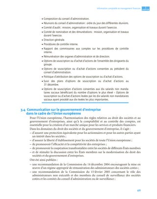 69
1
C
C
C
CH
H
H
HA
A
A
AP
P
P
PI
I
I
IT
T
T
TR
R
R
RE
E
E
E
Information comptable et management ﬁnancier
3.4 Communication sur le gouvernement d’entreprise
dans le cadre de l’Union européenne
Pour l’Union européenne, l’harmonisation des règles relatives au droit des sociétés et au
gouvernement d’entreprises, ainsi qu’à la comptabilité et au contrôle des comptes, est
essentielle pour la création d’un marché unique pour les services et produits financiers.
Dans les domaines du droit des sociétés et du gouvernement d’entreprise, il s’agit :
– d’assurer une protection équivalente pour les actionnaires et pour les autres parties ayant
un intérêt dans les sociétés ;
– d’assurer la liberté d’établissement pour les sociétés de toute l’Union européenne ;
– de promouvoir l’efficacité et la compétitivité des entreprises ;
– de promouvoir la coopération transfrontalière entre les sociétés de différents États membres
– et de stimuler la discussion entre les États membres sur la modernisation du droit des
sociétés et du gouvernement d’entreprises.
Ont été ainsi publiées :
– une recommandation de la Commission du 14 décembre 2004 encourageant la mise en
œuvre d’un régime approprié de rémunération des administrateurs des sociétés cotées ;
– une recommandation de la Commission du 15 février 2005 concernant le rôle des
administrateurs non exécutifs et des membres du conseil de surveillance des sociétés
cotées et les comités du conseil d’administration ou de surveillance ;
• Composition du conseil d’administration.
• Réunions du conseil d’administration : ordre du jour des différentes réunions.
• Comité d’audit : mission, organisation et travaux durant l’exercice.
• Comité de nomination et des rémunérations : mission, organisation et travaux
durant l’exercice.
• Direction générale.
• Procédures de contrôle interne.
• Rapport des commissaires aux comptes sur les procédures de contrôle
interne.
• Rémunération des organes d’administration et de direction.
• Options de souscription ou d’achat d’actions de l’ensemble des dirigeants du
groupe.
• Options de souscription ou d’achat d’actions consenties au président du
conseil d’administration.
• Politique d’attribution des options de souscription ou d’achat d’actions.
• Suivi des plans d’options de souscription ou d’achat d’actions au
31 décembre.
• Options de souscription d’actions consenties aux dix salariés non manda-
taires sociaux bénéﬁciant du nombre d’options le plus élevé – Options de
souscription ou d’achat d’actions levées par les dix salariés non mandataires
sociaux ayant procédé aux dix levées les plus importantes.
 