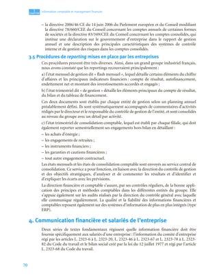70
1
C
C
C
CH
H
H
HA
A
A
AP
P
P
PI
I
I
IT
T
T
TR
R
R
RE
E
E
E
Information comptable et management ﬁnancier
– la directive 2006/46 CE du 14 juin 2006 du Parlement européen et du Conseil modifiant
la directive 78/660/CEE du Conseil concernant les comptes annuels de certaines formes
de sociétés et la directive 83/349/CEE du Conseil concernant les comptes consolidés, qui
institue une déclaration sur le gouvernement d’entreprise dans le rapport de gestion
annuel et une description des principales caractéristiques des systèmes de contrôle
interne et de gestion des risques dans les comptes consolidés.
3.5 Procédures de reporting mises en place par les entreprises
Ces procédures peuvent être très diverses. Ainsi, dans un grand groupe industriel français,
nous avons constaté que les reportings recouvraient principalement :
a) l’état mensuel de gestion dit « flash mensuel », lequel détaille certains éléments du chiffre
d’affaires et les principaux indicateurs financiers : compte de résultat, autofinancement,
endettement net et montant des investissements accordés et engagés ;
b) l’état trimestriel dit « de gestion » détaille les éléments principaux du compte de résultat,
du bilan et du tableau de financement.
Ces deux documents sont établis par chaque entité de gestion selon un planning annuel
préalablement défini. Ils sont systématiquement accompagnés de commentaires d’activités
rédigés par le directeur et le responsable du contrôle de gestion de l’entité, et sont consolidés
au niveau du groupe avec un détail par activité.
c) l’état trimestriel de consolidation comptable, lequel est établi par chaque filiale, qui doit
également reporter semestriellement ses engagements hors bilan en détaillant :
– les achats d’énergie ;
– les engagements de retraites ;
– les instruments financiers ;
– les garanties et cautions financières ;
– tout autre engagement contractuel.
Les états mensuels et les états de consolidation comptable sont envoyés au service central de
consolidation. Ce service a pour fonction, en liaison avec la direction du contrôle de gestion
et des objectifs stratégiques, d’analyser et de commenter les résultats et d’identifier et
d’expliquer les écarts avec les prévisions.
La direction financière et comptable s’assure, par ses contrôles réguliers, de la bonne appli-
cation des principes et méthodes comptables dans les différentes entités du groupe. Elle
s’appuie également sur les audits réalisés par la direction du contrôle général avec laquelle
elle communique régulièrement. La qualité et la fiabilité des informations financières et
comptables reposent également sur des systèmes d’information de plus en plus intégrés (type
ERP).
4. Communication financière et salariés de l’entreprise
Deux séries de textes fondamentaux régissent quelle information financière doit être
fournie spécifiquement aux salariés d’une entreprise : l’information du comité d’entreprise
régi par les articles L. 2323-6 à L. 2323-20, L. 2323-46 à L. 2323-67 et L. 2323-78 à L. 2323-
82 du Code du travail et le bilan social créé par la loi du 12 juillet 1977 et régi par l’article
L. 2323-68 du Code du travail.
 