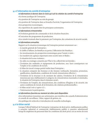 71
1
C
C
C
CH
H
H
HA
A
A
AP
P
P
PI
I
I
IT
T
T
TR
R
R
RE
E
E
E
Information comptable et management ﬁnancier
4.1 L’information du comité d’entreprise
■ Informations à donner dans le mois qui suit la création du comité d’entreprise
• La forme juridique de l’entreprise.
• La position de l’entreprise au sein du groupe.
• La position de l’entreprise dans sa branche d’activité, l’organisation de l’entreprise.
• Les perspectives économiques.
• La répartition du capital entre les principaux actionnaires.
■ Informations trimestrielles
• L’évolution générale des commandes et de la situation financière.
• L’exécution des programmes de production.
• Les retards éventuels dans le paiement, par l’entreprise, des cotisations de sécurité sociale.
■ Informations annuelles
Rapport sur la situation économique de l’entreprise portant notamment sur :
– la marche générale de l’entreprise ;
– le chiffre d’affaires, les bénéfices ou pertes, l’affectation des bénéfices ;
– les investissements, les perspectives économiques pour l’année à venir ;
– les transferts de capitaux importants entre société mère et filiales ;
– la situation de la sous-traitance ;
– les aides ou avantages consentis par l’État et les collectivités territoriales ;
– l’évolution des méthodes et équipements de production, avec leurs conséquences sur
l’emploi et les conditions de travail ;
– le bilan du travail à temps partiel réalisé dans l’entreprise ;
– la situation comparée des hommes et des femmes (embauche, formation, promotion,
qualification, classification, conditions de travail, rémunération effective) ;
– l’évolution de la structure et du montant des salaires, l’évolution de la rémunération
moyenne par sexe, établissement et catégorie, les rémunérations maximales et minimales,
la situation de l’entreprise dans le domaine social ;
– l’évolution de l’emploi, des rémunérations, des conditions d’hygiène et de sécurité, des
autres conditions de travail, de la formation, des relations professionnelles ;
– le bilan social (voir ci-après 4.2) ;
– l’intéressement, la participation.
■ Informations fournies au moment où elles sont disponibles
• Les informations transmises aux actionnaires, aux membres des conseils d’administration
et conseils de surveillance : bilan, rapport de gestion, etc.
• La politique de recherche et introduction de nouvelles technologies.
4.2 Le bilan social
Lorsque l’effectif habituel de l’entreprise (entreprises de droit privé, établissements publics
à caractère industriel et commercial, établissements publics à caractère administratif
lorsqu’ils emploient du personnel dans les conditions du droit privé) est au moins de trois
 