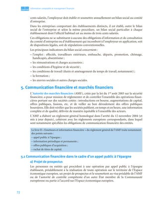 72
1
C
C
C
CH
H
H
HA
A
A
AP
P
P
PI
I
I
IT
T
T
TR
R
R
RE
E
E
E
Information comptable et management ﬁnancier
cents salariés, l’employeur doit établir et soumettre annuellement un bilan social au comité
d’entreprise.
Dans les entreprises comportant des établissements distincts, il est établi, outre le bilan
social de l’entreprise et selon la même procédure, un bilan social particulier à chaque
établissement dont l’effectif habituel est au moins de trois cents salariés.
Ces obligations ne se substituent à aucune des obligations d’information et de consultation
du comité d’entreprise ou d’établissement qui incombent à l’employeur en application, soit
de dispositions légales, soit de stipulations conventionnelles.
Les principaux indicateurs du bilan social concernent :
– l’emploi : effectifs, travailleurs extérieurs, embauche, départs, promotion, chômage,
handicapés, absentéisme ;
– les rémunérations et charges accessoires ;
– les conditions d’hygiène et de sécurité ;
– les conditions de travail (durée et aménagement du temps de travail, notamment) ;
– la formation ;
– les œuvres sociales et autres charges sociales.
5. Communication financière et marchés financiers
L’Autorité des marchés financiers (AMF), créée par la loi du 1er août 2003 sur la sécurité
financière, a pour mission de réglementer et de contrôler l’ensemble des opérations finan-
cières portant sur des sociétés cotées : introductions en bourse, augmentations de capital,
offres publiques, fusions, etc. et de veiller au bon déroulement des offres publiques
boursières. Elle doit vérifier que les sociétés publient, en temps et en heure, une information
complète et de qualité, délivrée de manière équitable à l’ensemble des acteurs.
L’AMF a élaboré un règlement général homologué dans l’arrêté du 12 novembre 2004 (et
mis à jour depuis), cohérent avec les règlements européens correspondants, dans lequel
sont notamment spécifiées les obligations de communication financière des entités.
5.1 Communication financière dans le cadre d’un appel public à l’épargne
a) Projet de prospectus
Les personnes ou entités qui procèdent à une opération par appel public à l’épargne
établissent, préalablement à la réalisation de toute opération sur le territoire de l’Espace
économique européen, un projet de prospectus et le soumettent au visa préalable de l’AMF
ou de l’autorité de contrôle compétente d’un autre État membre de la Communauté
européenne ou partie à l’accord sur l’Espace économique européen.
Le livre II « Emetteurs et information financière » du règlement général de l’AMF traite notamment
des points suivants :
– appel public à l’épargne ;
– information périodique et permanente ;
– offres publiques d’acquisition ;
– rachat de titres de capital.
 