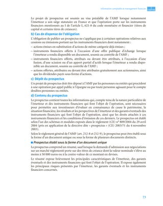73
1
C
C
C
CH
H
H
HA
A
A
AP
P
P
PI
I
I
IT
T
T
TR
R
R
RE
E
E
E
Information comptable et management ﬁnancier
Le projet de prospectus est soumis au visa préalable de l’AMF lorsque notamment
l’émetteur a son siège statutaire en France et que l’opération porte sur les instruments
financiers mentionnés au I de l’article L. 621-8 du code monétaire et financier (titres de
capital et certains titres de créances).
b) Cas de dispense de l’obligation
L’obligation de publier un prospectus ne s’applique pas à certaines opérations relatives aux
cessions ou émissions portant sur les instruments financiers dont notamment :
– actions émises en substitution d’actions de même catégorie déjà émises ;
– instruments financiers offerts à l’occasion d’une offre publique d’échange lorsque
l’émetteur a rendu disponible un document, soumis au contrôle de l’AMF ;
– instruments financiers offerts, attribués ou devant être attribués, à l’occasion d’une
fusion, d’une scission ou d’un apport partiel d’actifs lorsque l’émetteur a rendu dispo-
nible un document, soumis au contrôle de l’AMF ;
– actions offertes, attribuées ou devant être attribuées gratuitement aux actionnaires, ainsi
que les dividendes payés sous forme d’actions.
c) Dépôt du prospectus
Un projet de prospectus doit être déposé à l’AMF par les personnes ou entités qui procèdent
à une opération par appel public à l’épargne ou par toute personne agissant pour le compte
desdites personnes ou entités.
d) Contenu du prospectus
Le prospectus contient toutes les informations qui, compte tenu de la nature particulière de
l’émetteur et des instruments financiers qui font l’objet de l’opération, sont nécessaires
pour permettre aux investisseurs d’évaluer en connaissance de cause le patrimoine, la
situation financière, les résultats et les perspectives de l’émetteur et des garants éventuels des
instruments financiers qui font l’objet de l’opération, ainsi que les droits attachés à ces
instruments financiers et les conditions d’émission de ces derniers. Le prospectus est établi
selon l’un des schémas et modules exposés dans le règlement (CE) n° 809/2004 du 29 avril
2004 (pris en application de la directive dite « prospectus » (CE) 2003/71 du 4 novembre
2003).
Selon le règlement général de l’AMF (art. 212-8 et 212-9), le prospectus peut être établi sous
la forme d’un document unique ou sous la forme de plusieurs documents distincts.
■ Prospectus établi sous la forme d’un document unique
Le prospectus comprend un résumé, sauf lorsque la demande d’admission aux négociations
sur un marché réglementé porte sur des titres de créance dont la valeur nominale s’élève au
moins à 50 000 euros ou à la contre-valeur de ce montant en devises.
Le résumé expose brièvement les principales caractéristiques de l’émetteur, des garants
éventuels et des instruments financiers qui font l’objet de l’opération. Il expose également
les principaux risques présentés par l’émetteur, les garants éventuels et les instruments
financiers concernés.
 