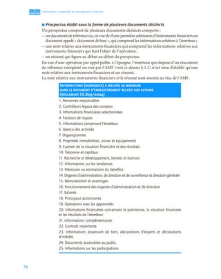 74
1
C
C
C
CH
H
H
HA
A
A
AP
P
P
PI
I
I
IT
T
T
TR
R
R
RE
E
E
E
Information comptable et management ﬁnancier
■ Prospectus établi sous la forme de plusieurs documents distincts
Un prospectus composé de plusieurs documents distincts comporte :
– un document de référence ou,en vue de d’une première admission d’instruments financiers un
document appelé « document de base », qui comprend les informations relatives à l’émetteur ;
– une note relative aux instruments financiers qui comprend les informations relatives aux
instruments financiers qui font l’objet de l’opération ;
– un résumé qui figure au début au début du prospectus.
En vue d’une opération par appel public à l’épargne, l’émetteur qui dispose d’un document
de référence enregistré ou visé par l’AMF (voir ci-dessus § 1.2) n’est tenu d’établir qu’une
note relative aux instruments financiers et un résumé.
La note relative aux instruments financiers et le résumé sont soumis au visa de l’AMF.
INFORMATIONS (RUBRIQUES) À INCLURE AU MINIMUM
DANS LE DOCUMENT D’ENREGISTREMENT RELATIF AUX ACTIONS
(RÈGLEMENT CE 809/2004)
1. Personnes responsables
2. Contrôleurs légaux des comptes
3. Informations ﬁnancières sélectionnées
4. Facteurs de risques
5. Informations concernant l’émetteur
6. Aperçu des activités
7. Organigramme
8. Propriétés immobilières, usines et équipements
9. Examen de la situation ﬁnancière et des résultats
10. Trésorerie et capitaux
11. Recherche et développement, brevets et licences
12. Informations sur les tendances
13. Prévisions ou estimations du bénéﬁce
14. Organes d’administration, de direction et de surveillance et direction générale
15. Rémunération et avantages
16. Fonctionnement des organes d’administration et de direction
17. Salariés
18. Principaux actionnaires
19. Opérations avec les apparentés
20. Informations ﬁnancières concernant le patrimoine, la situation ﬁnancière
et les résultats de l’émetteur
21. Informations complémentaires
22. Contrats importants
23. Informations provenant de tiers, déclarations d’experts et déclarations
d’intérêts
24. Documents accessibles au public
25. Informations sur les participations
 