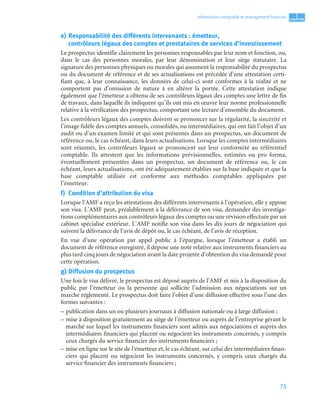 75
1
C
C
C
CH
H
H
HA
A
A
AP
P
P
PI
I
I
IT
T
T
TR
R
R
RE
E
E
E
Information comptable et management ﬁnancier
e) Responsabilité des différents intervenants : émetteur,
contrôleurs légaux des comptes et prestataires de services d’investissement
Le prospectus identifie clairement les personnes responsables par leur nom et fonction, ou,
dans le cas des personnes morales, par leur dénomination et leur siège statutaire. La
signature des personnes physiques ou morales qui assument la responsabilité du prospectus
ou du document de référence et de ses actualisations est précédée d’une attestation certi-
fiant que, à leur connaissance, les données de celui-ci sont conformes à la réalité et ne
comportent pas d’omission de nature à en altérer la portée. Cette attestation indique
également que l’émetteur a obtenu de ses contrôleurs légaux des comptes une lettre de fin
de travaux, dans laquelle ils indiquent qu’ils ont mis en œuvre leur norme professionnelle
relative à la vérification des prospectus, comportant une lecture d’ensemble du document.
Les contrôleurs légaux des comptes doivent se prononcer sur la régularité, la sincérité et
l’image fidèle des comptes annuels, consolidés, ou intermédiaires, qui ont fait l’objet d’un
audit ou d’un examen limité et qui sont présentés dans un prospectus, un document de
référence ou, le cas échéant, dans leurs actualisations. Lorsque les comptes intermédiaires
sont résumés, les contrôleurs légaux se prononcent sur leur conformité au référentiel
comptable. Ils attestent que les informations prévisionnelles, estimées ou pro forma,
éventuellement présentées dans un prospectus, un document de référence ou, le cas
échéant, leurs actualisations, ont été adéquatement établies sur la base indiquée et que la
base comptable utilisée est conforme aux méthodes comptables appliquées par
l’émetteur.
f) Condition d’attribution du visa
Lorsque l’AMF a reçu les attestations des différents intervenants à l’opération, elle y appose
son visa. L’AMF peut, préalablement à la délivrance de son visa, demander des investiga-
tions complémentaires aux contrôleurs légaux des comptes ou une révision effectuée par un
cabinet spécialisé extérieur. L’AMF notifie son visa dans les dix jours de négociation qui
suivent la délivrance de l’avis de dépôt ou, le cas échéant, de l’avis de réception.
En vue d’une opération par appel public à l’épargne, lorsque l’émetteur a établi un
document de référence enregistré, il dépose une note relative aux instruments financiers au
plus tard cinq jours de négociation avant la date projetée d’obtention du visa demandé pour
cette opération.
g) Diffusion du prospectus
Une fois le visa délivré, le prospectus est déposé auprès de l’AMF et mis à la disposition du
public par l’émetteur ou la personne qui sollicite l’admission aux négociations sur un
marché réglementé. Le prospectus doit faire l’objet d’une diffusion effective sous l’une des
formes suivantes :
– publication dans un ou plusieurs journaux à diffusion nationale ou à large diffusion ;
– mise à disposition gratuitement au siège de l’émetteur ou auprès de l’entreprise gérant le
marché sur lequel les instruments financiers sont admis aux négociations et auprès des
intermédiaires financiers qui placent ou négocient les instruments concernés, y compris
ceux chargés du service financier des instruments financiers ;
– mise en ligne sur le site de l’émetteur et, le cas échéant, sur celui des intermédiaires finan-
ciers qui placent ou négocient les instruments concernés, y compris ceux chargés du
service financier des instruments financiers ;
 