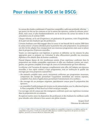 VII
Le cursus des études conduisant à l’expertise comptable a subi une profonde réforme(1),
qui porte à la fois sur les contenus et sur la nature des épreuves, comme la réforme précé-
dente, mais aussi, et plus fondamentalement, sur la structure du cursus lui-même et son
articulation avec le système LMD.
Chaque réforme, on le sait d’expérience, est génératrice de questions, voire d’inquiétudes,
de la part tant des étudiants que des professeurs.
Certains étudiants sont déjà engagés dans le cursus et ont basculé dès la session 2008 dans
le cursus rénové ; d’autres abordent pour la première fois cette préparation. Les professeurs
ont dû à la fois adapter leur enseignement aux nouveaux programmes mais aussi se placer
dans la perspective d’épreuves nouvelles.
Toutes ces interrogations sont légitimes et portent en définitive sur les moyens les plus
appropriés pour se préparer ou s’entraîner le plus efficacement possible aux nouveaux
diplômes et les obtenir dans de bonnes conditions.
Dunod dispose depuis de très nombreuses années d’une expérience confirmée dans la
préparation aux études comptables supérieures et offre aux étudiants comme aux ensei-
gnants, une gamme complète d’ouvrages de cours et d’entraînement qui font référence.
La réforme a été l’occasion de repenser complètement cette offre, de l’adapter aux épreuves
nouvelles, à leur esprit comme à leurs programmes, tout en renforçant la qualité des
ouvrages que nous proposons aujourd’hui :
– des manuels complets mais concis, strictement conformes aux programmes nouveaux,
comportant des exemples permettant l’acquisition immédiate des notions exposées,
complétés d’un choix d’applications permettant l’entraînement et la synthèse ;
– des ouvrages de cas pratiques originaux, spécialement conçus pour la préparation des
épreuves ;
– un ensemble d’outils pratiques de révision ou de mémorisation, avec la collection Express,
le Plan comptable, le Petit fiscal ou le Petit social par exemple.
Ces ouvrages ont été conçus par des enseignants confirmés ayant une expérience reconnue
dans la préparation de ces examens.
Ils espèrent mettre ainsi à la disposition des professeurs et des étudiants les meilleurs outils
pour aborder cette réforme et leur assurer une pleine réussite.
Jacques Saraf
Directeur de collection
(1) Décret n° 2006-1706 du 22 décembre 2006 relatif au diplôme de comptabilité et de gestion et au diplôme supérieur de
comptabilité et de gestion, et Arrêté du 22 décembre 2006 relatif aux modalités d’organisation des épreuves des mêmes
diplômes ; parutions au Journal officiel du 29 décembre 2006.
Pour réussir le DCG et le DSCG
 