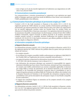 76
1
C
C
C
CH
H
H
HA
A
A
AP
P
P
PI
I
I
IT
T
T
TR
R
R
RE
E
E
E
Information comptable et management ﬁnancier
– mise en ligne sur le site du marché réglementé où l’admission aux négociations est solli-
citée et sur celui de l’AMF.
h) Communications à caractère promotionnel
Les communications à caractère promotionnel se rapportant à une opération par appel
public à l’épargne, quels que soient leur mode de diffusion et leur forme, sont transmises à
l’AMF, préalablement à leur diffusion.
5.2 Communication financière périodique et permanente exigée par l’AMF
L’article L. 451-1-2 du Code monétaire et financier et les articles 221-1 à 223-31 du
règlement général de l’AMF édictent un certain nombre d’informations périodiques ou
permanentes que doivent présenter les entités dont les titres sont admis aux négociations
sur un marché réglementé (sociétés cotées sur Eurolist Paris, les sociétés cotées sur
Alternext et le Marché libre n’étant pas concernées). Ces opérations doivent être portées à
la connaissance du public, notamment par voie électronique, certaines d’entre elles (chiffres
d’affaires trimestriels, rapport d’activité et tableau d’activité et de résultats semestriels,
comptes annuels sociaux et consolidés, décision d’affectation du résultat) devant être
(articles R. 232-10 à R. 232-13 du Code de commerce), par ailleurs, publiées au Bulletin des
annonces légales et obligatoires (BALO).
a) Information comptable et financière périodique
■ Rapports financiers annuels
Les informations suivantes (article L. 451-2-I du Code monétaire et financier, article 222-4
du règlement général de l’AMF) doivent être publiées dans les quatre mois qui suivent la
clôture de l’exercice :
– les comptes annuels ;
– le cas échéant, les comptes consolidés (établis conformément au règlement 1606/2002/CE
du 19 juillet 2002 sur l’application des normes comptable internationales) ;
– un rapport de gestion comportant les informations mentionnées aux articles L. 225-100 à
L. 225-100-3 du Code de commerce (voir ci-dessus § 2.1) ;
– une déclaration des personnes physiques qui assument la responsabilité du rapport,
clairement identifiées par leurs noms et leurs fonctions, attestant qu’à leur connaissance,
les comptes sont établis conformément aux normes comptables applicables et donnent
une image fidèle et sincère du patrimoine, de la situation financière et du résultat de
l’émetteur et de l’ensemble des entreprises comprises dans la consolidation et que le
rapport de gestion présente un tableau fidèle de l’évolution des affaires, des résultats et de
la situation financière de l’émetteur et de l’ensemble des entreprises comprises dans la
consolidation ainsi qu’une description des principaux risques et incertitudes auxquelles
ils sont confrontées ;
– le rapport des contrôleurs légaux ou statutaires sur les comptes annuels et les comptes
consolidés, le cas échéant.
■ Rapports financiers semestriels
Les informations suivantes (article L. 451-1-2-III du Code monétaire et financier, articles
222-5 et 222-7 du règlement général de l’AMF) doivent être publiées dans les quatre mois
qui suivent la clôture du premier semestre :
 