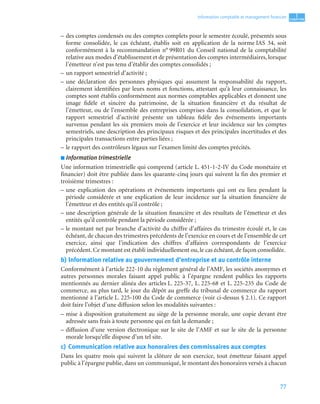 77
1
C
C
C
CH
H
H
HA
A
A
AP
P
P
PI
I
I
IT
T
T
TR
R
R
RE
E
E
E
Information comptable et management ﬁnancier
– des comptes condensés ou des comptes complets pour le semestre écoulé, présentés sous
forme consolidée, le cas échéant, établis soit en application de la norme IAS 34, soit
conformément à la recommandation n° 99R01 du Conseil national de la comptabilité
relative aux modes d’établissement et de présentation des comptes intermédiaires, lorsque
l’émetteur n’est pas tenu d’établir des comptes consolidés ;
– un rapport semestriel d’activité ;
– une déclaration des personnes physiques qui assument la responsabilité du rapport,
clairement identifiées par leurs noms et fonctions, attestant qu’à leur connaissance, les
comptes sont établis conformément aux normes comptables applicables et donnent une
image fidèle et sincère du patrimoine, de la situation financière et du résultat de
l’émetteur, ou de l’ensemble des entreprises comprises dans la consolidation, et que le
rapport semestriel d’activité présente un tableau fidèle des événements importants
survenus pendant les six premiers mois de l’exercice et leur incidence sur les comptes
semestriels, une description des principaux risques et des principales incertitudes et des
principales transactions entre parties liées ;
– le rapport des contrôleurs légaux sur l’examen limité des comptes précités.
■ Information trimestrielle
Une information trimestrielle qui comprend (article L. 451-1-2-IV du Code monétaire et
financier) doit être publiée dans les quarante-cinq jours qui suivent la fin des premier et
troisième trimestres :
– une explication des opérations et événements importants qui ont eu lieu pendant la
période considérée et une explication de leur incidence sur la situation financière de
l’émetteur et des entités qu’il contrôle ;
– une description générale de la situation financière et des résultats de l’émetteur et des
entités qu’il contrôle pendant la période considérée ;
– le montant net par branche d’activité du chiffre d’affaires du trimestre écoulé et, le cas
échéant, de chacun des trimestres précédents de l’exercice en cours et de l’ensemble de cet
exercice, ainsi que l’indication des chiffres d’affaires correspondants de l’exercice
précédent. Ce montant est établi individuellement ou, le cas échéant, de façon consolidée.
b) Information relative au gouvernement d’entreprise et au contrôle interne
Conformément à l’article 222-10 du règlement général de l’AMF, les sociétés anonymes et
autres personnes morales faisant appel public à l’épargne rendent publics les rapports
mentionnés au dernier alinéa des articles L. 225-37, L. 225-68 et L. 225-235 du Code de
commerce, au plus tard, le jour du dépôt au greffe du tribunal de commerce du rapport
mentionné à l’article L. 225-100 du Code de commerce (voir ci-dessus § 2.1). Ce rapport
doit faire l’objet d’une diffusion selon les modalités suivantes :
– mise à disposition gratuitement au siège de la personne morale, une copie devant être
adressée sans frais à toute personne qui en fait la demande ;
– diffusion d’une version électronique sur le site de l’AMF et sur le site de la personne
morale lorsqu’elle dispose d’un tel site.
c) Communication relative aux honoraires des commissaires aux comptes
Dans les quatre mois qui suivent la clôture de son exercice, tout émetteur faisant appel
public à l’épargne publie, dans un communiqué, le montant des honoraires versés à chacun
 