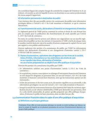 78
1
C
C
C
CH
H
H
HA
A
A
AP
P
P
PI
I
I
IT
T
T
TR
R
R
RE
E
E
E
Information comptable et management ﬁnancier
des contrôleurs légaux des comptes chargés de contrôler les comptes de l’émetteur et, le cas
échéant, à la société au sein de laquelle il exerce ses fonctions ou aux autres professionnels
du réseau auquel il appartient.
d) Information permanente à destination du public
Tout émetteur doit, dès que possible, porter à la connaissance du public toute information
privilégiée définie à l’article L. 621-1 du Code monétaire et financier, et qui le concerne
directement.
e) Franchissement de seuils, déclarations d’intention et changements d’intention
Le règlement général de l’AMF précise comment les actions et droits de vote doivent être
pris en compte pour la publication des franchissements de seuils spécifiés par l’article
L. 233-7 du Code de commerce.
En outre, les sociétés dont les actions sont admises aux négociations sur un marché régle-
menté doivent publier sur leur site internet et transmettre à l’AMF, à la fin de chaque mois,
le nombre total de droits de vote et le nombre d’actions composant le capital s’ils ont varié
par rapport à ceux publiés antérieurement.
Doivent également être portées à la connaissance du public par l’AMF les informations
relatives aux déclarations d’intention et aux changements d’intention (article L. 233-7
§ VIII du Code de commerce).
f) Pactes d’actionnaires, opérations des dirigeants sur les titres de la société,
listes d’initiés, informations sur les restrictions des droits de vote
ou au transfert des titres, déclaration d’intention
en cas d’actes préparatoires au dépôt d’une offre publique d’acquisition
Doivent être portées à la connaissance du public par l’AMF :
– les informations relatives aux pactes d’actionnaires (article L. 233-1 du Code de
commerce) ;
– les acquisitions, cessions, souscriptions ou échanges d’instruments financiers de l’émetteur
au sein duquel les dirigeants ou personnes liées (au sens de l’article L. 621-18-2 du Code
monétaire et financier) exercent leurs fonctions, ainsi que les transactions opérées sur des
instruments ;
– la liste des personnes et des tiers ayant accès, de manière régulière ou occasionnelle, à des
informations privilégiées (au sens de l’article L. 621-1 du Code monétaire et financier).
– lorsque le marché des instruments financiers d’un émetteur fait l’objet de variations signi-
ficatives de prix ou de volumes inhabituelles, l’AMF peut demander aux personnes, dont
il y a des motifs raisonnables de penser qu’elles préparent une offre publique d’acqui-
sition, d’informer le public de leurs intentions, dans un délai fixé par elle.
5.3 Communication financière dans le cadre d’une offre publique d’acquisition
a) Définitions et principes généraux
L’initiateur d’une offre est toute personne physique ou morale ou entité juridique qui dépose, ou
pour le compte de laquelle un ou plusieurs prestataires de services d’investissement déposent, un
projet d’offre publique.
 