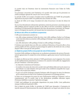 79
1
C
C
C
CH
H
H
HA
A
A
AP
P
P
PI
I
I
IT
T
T
TR
R
R
RE
E
E
E
Information comptable et management ﬁnancier
La société visée est l’émetteur dont les instruments financiers sont l’objet de l’offre
publique.
Les personnes concernées sont l’initiateur et la société visée ainsi que les personnes ou
entités juridiques agissant de concert avec l’un ou l’autre.
La période d’offre est le temps s’écoulant entre la publication par l’AMF des principales
dispositions du projet d’offre et la publication des résultats de l’offre.
La durée de l’offre est le temps s’écoulant de la date d’ouverture à la date de clôture de
l’offre.
En vue d’un déroulement ordonné des opérations, toutes les personnes concernées par une
offre publique doivent respecter le libre jeu des offres et de leurs surenchères, d’égalité de
traitement et d’information des détenteurs des titres des personnes concernées, de transpa-
rence et d’intégrité du marché et de loyauté dans les transactions et la compétition.
b) Nature des offres et conditions suspensives
L’offre peut notamment consister en :
– une offre unique proposant l’achat des titres visés (offre publique d’achat) ou l’échange
contre des titres émis ou à émettre (offre publique d’échange) ou un règlement en titres et
en numéraire ;
– une offre alternative (offre publique d’achat ou offre publique d’échange).
L’initiateur peut stipuler dans son offre une condition d’obtention, à l’issue de celle-ci, d’un
certain nombre de titres, exprimé en pourcentage du capital ou des droits de vote, en deçà
duquel l’offre n’aura pas de suite positive.
c) Dépôt du projet d’offre et du projet de note d’information
Le projet d’offre publique est déposé par un ou plusieurs prestataires de services d’investis-
sement agissant pour le compte du ou des initiateurs, agréés pour exercer l’activité de prise
ferme.
Le dépôt est effectué par lettre adressée à l’AMF garantissant, sous la signature d’au moins
un des établissements présentateurs, la teneur et le caractère irrévocable des engagements
pris par l’initiateur. Cette lettre précise :
– les objectifs et intentions de l’initiateur ;
– le nombre et la nature des titres de la société visée qu’il détient déjà seul ou de concert ou
peut détenir à sa seule initiative ainsi que la date et les conditions auxquelles leur acqui-
sition a été ou peut être réalisée ;
– le prix ou la parité d’échange auxquels l’initiateur offre d’acquérir les titres, les éléments
qu’il a retenus pour les fixer et les conditions de paiement ou d’échange prévues ;
La lettre est accompagnée du projet de note d’information établi par l’initiateur, seul ou
conjointement, avec la société visée et des déclarations préalables effectuées auprès
d’instances habilitées à autoriser l’opération envisagée.
L’AMF rend publiques les principales dispositions du projet d’offre. Cette publication
marque le début de la période d’offre.
Dès le dépôt du projet d’offre, le président de l’AMF peut demander à l’entreprise de
marché assurant le fonctionnement du marché réglementé, sur lequel sont admis les titres
 