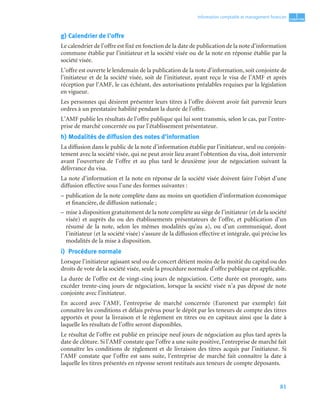 81
1
C
C
C
CH
H
H
HA
A
A
AP
P
P
PI
I
I
IT
T
T
TR
R
R
RE
E
E
E
Information comptable et management ﬁnancier
g) Calendrier de l’offre
Le calendrier de l’offre est fixé en fonction de la date de publication de la note d’information
commune établie par l’initiateur et la société visée ou de la note en réponse établie par la
société visée.
L’offre est ouverte le lendemain de la publication de la note d’information, soit conjointe de
l’initiateur et de la société visée, soit de l’initiateur, ayant reçu le visa de l’AMF et après
réception par l’AMF, le cas échéant, des autorisations préalables requises par la législation
en vigueur.
Les personnes qui désirent présenter leurs titres à l’offre doivent avoir fait parvenir leurs
ordres à un prestataire habilité pendant la durée de l’offre.
L’AMF publie les résultats de l’offre publique qui lui sont transmis, selon le cas, par l’entre-
prise de marché concernée ou par l’établissement présentateur.
h) Modalités de diffusion des notes d’information
La diffusion dans le public de la note d’information établie par l’initiateur, seul ou conjoin-
tement avec la société visée, qui ne peut avoir lieu avant l’obtention du visa, doit intervenir
avant l’ouverture de l’offre et au plus tard le deuxième jour de négociation suivant la
délivrance du visa.
La note d’information et la note en réponse de la société visée doivent faire l’objet d’une
diffusion effective sous l’une des formes suivantes :
– publication de la note complète dans au moins un quotidien d’information économique
et financière, de diffusion nationale ;
– mise à disposition gratuitement de la note complète au siège de l’initiateur (et de la société
visée) et auprès du ou des établissements présentateurs de l’offre, et publication d’un
résumé de la note, selon les mêmes modalités qu’au a), ou d’un communiqué, dont
l’initiateur (et la société visée) s’assure de la diffusion effective et intégrale, qui précise les
modalités de la mise à disposition.
i) Procédure normale
Lorsque l’initiateur agissant seul ou de concert détient moins de la moitié du capital ou des
droits de vote de la société visée, seule la procédure normale d’offre publique est applicable.
La durée de l’offre est de vingt-cinq jours de négociation. Cette durée est prorogée, sans
excéder trente-cinq jours de négociation, lorsque la société visée n’a pas déposé de note
conjointe avec l’initiateur.
En accord avec l’AMF, l’entreprise de marché concernée (Euronext par exemple) fait
connaître les conditions et délais prévus pour le dépôt par les teneurs de compte des titres
apportés et pour la livraison et le règlement en titres ou en capitaux ainsi que la date à
laquelle les résultats de l’offre seront disponibles.
Le résultat de l’offre est publié en principe neuf jours de négociation au plus tard après la
date de clôture. Si l’AMF constate que l’offre a une suite positive, l’entreprise de marché fait
connaître les conditions de règlement et de livraison des titres acquis par l’initiateur. Si
l’AMF constate que l’offre est sans suite, l’entreprise de marché fait connaître la date à
laquelle les titres présentés en réponse seront restitués aux teneurs de compte déposants.
 