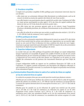 82
1
C
C
C
CH
H
H
HA
A
A
AP
P
P
PI
I
I
IT
T
T
TR
R
R
RE
E
E
E
Information comptable et management ﬁnancier
j) Procédure simplifiée
L’emploi de la procédure simplifiée d’offre publique peut notamment intervenir dans les
cas suivants :
– offre émise par un actionnaire détenant déjà directement ou indirectement, seul ou de
concert, la moitié au moins du capital et des droits de vote d’une société ;
– une offre limitée à une participation dans le capital de la société visée, l’initiateur de l’offre
ne visant qu’une participation au plus égale à 10 % des titres de capital conférant des
droits de vote ou à 10 % des droits de vote de la société visée ;
– une offre émise par une personne agissant seule ou de concert, visant l’acquisition
d’actions à dividende prioritaire, de certificats d’investissement ou de certificats de droits
de vote ;
– une offre de rachat de ses actions par une société, en application des articles L. 225-207 et
L. 225-209 du Code de commerce (voir ci-après § 3.4 a).
k) Offres publiques de retrait
Lorsque le ou les actionnaires majoritaires détiennent de concert au moins 95 % des droits
de vote d’une société dont les actions sont admises aux négociations sur un marché régle-
menté ou ont cessé de l’être, le détenteur de titres conférant des droits de vote n’appar-
tenant pas au groupe majoritaire peut demander à l’AMF de requérir du ou des actionnaires
majoritaires le dépôt d’un projet d’offre publique de retrait.
l) Expertise indépendante
La société visée par une offre publique d’acquisition doit désigne un expert indépendant
lorsque l’opération est susceptible de générer des conflits d’intérêts au sein de son conseil
d’administration, de son conseil de surveillance ou de l’organe compétent, de nature à nuire
à l’objectivité de l’avis motivé qu’elle doit donner sur l’opération ou de mettre en cause
l’égalité des actionnaires ou des porteurs des instruments financiers qui font l’objet de
l’offre.
L’expert indépendant établit un rapport sur les conditions financières de l’offre ou de
l’opération. Ce rapport contient notamment une description des diligences effectuées et
une évaluation de la société concernée. La conclusion du rapport est présentée sous la forme
d’une attestation d’équité.
5.4 Communication financière dans le cadre d’un rachat de titres en capital
a) Cas de rachat de titres en capital
Le rachat de ses propres titres par une société peut être motivé par plusieurs raisons :
• Rachat par une société pour attribuer des actions à ses salariés dans le cadre de la partici-
pation des salariés aux résultats (art. L. 225-208 du Code de commerce) ou lorsqu’elle leur
a consenti des options donnant droit à la souscription d’actions (art. L. 225-177 du Code de
commerce).
• Rachat pour les annuler en cas de réduction de capital non motivée par des pertes
(art. L. 225-206, al. 2 du Code de commerce) ou réduction de capital en cas de refus
d’agrément d’une cession d’actions (art. L. 228-24, al. 2 du Code de commerce) ou
annulation pour éviter une annulation fondée sur le vice du consentement d’un associé
(art. L. 235-6, al. 2 du Code de commerce) ou annulation des actions acquises à la suite
 
