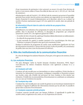 83
1
C
C
C
CH
H
H
HA
A
A
AP
P
P
PI
I
I
IT
T
T
TR
R
R
RE
E
E
E
Information comptable et management ﬁnancier
d’une transmission de patrimoine à titre universel, ou encore à la suite d’une décision de
justice et non encore cédées à l’issue d’un délai de deux ans (art. L. 225-213, al. 1 du Code
de commerce).
• Rachat dans le cadre de l’article L. 225-209 du Code de commerce qui permet à l’assemblée
générale d’une société, dont les actions sont admises aux négociations sur un marché régle-
menté, d’autoriser le conseil d’administration ou le directoire, selon le cas, à acheter un
nombre d’actions représentant jusqu’à 10 % du capital de la société, dans une période de
18 mois.
b) Information à fournir dans le cadre du rachat de ses propres titres
par une société
Préalablement à la réalisation d’un programme de rachat de ses titres, tout émetteur doit
publier, dans le document de référence, le descriptif du programme qui comprend
notamment (article 241-2 du règlement général de l’AMF) :
– le nombre de titres et la part du capital que l’émetteur détient directement ou indirectement ;
– les objectifs du programme de rachat ;
– la part maximale du capital, le nombre maximal et les caractéristiques des titres que
l’émetteur se propose d’acquérir ainsi que le prix maximum d’achat.
Pendant la réalisation du programme de rachat, toute modification significative de l’une
des informations énumérées ci-dessus doit être portée, le plus tôt possible, à la connaissance
du public dans une mise à jour du document de référence.
6. Rôle des institutionnels de la communication financière
Il y a lieu de distinguer les analystes financiers, d’une part, et les agences de notation, d’autre
part.
6.1 Les analystes financiers
On peut distinguer (selon la Société française d’analyses financières, SFAF, http://
www.sfaf.com) les métiers d’analystes financiers (voir également ci-dessus § 1.2 c)
suivants :
a) L’analyste sell-side
L’analyste sell-side travaille pour un intermédiaire en valeurs mobilières. Il doit chercher et
interpréter les informations économiques, stratégiques comptables et financières propres
aux sociétés cotées afin d’établir des prévisions sur leurs résultats et d’en donner une
évaluation. Il établit des recommandations d’investissement en combinant ces estimations
avec ses vues sur l’évolution du marché.
b) L’analyste buy-side
L’analyste buy-side travaille pour une société de gestion ou un investisseur institutionnel. Il
centralise et organise la diffusion des informations données par les sell-side. Il conseille le
gérant dans sa décision d’investissement.
c) L’analyste corporate activité primaire
L’analyste corporate travaille pour une banque d’affaires ; il appréhende la qualité des
sociétés cotées, et également non cotées, en vue d’opérations de marché.
 
