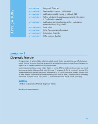 APPLICATIONS
85
APPLICATION 1
Diagnostic ﬁnancier
Un représentant de la minorité des actionnaires de la société Nestor vous a sollicité pour effectuer un dia-
gnostic ﬁnancier du groupe dirigé par cette société. Le groupe Nestor est un groupe alimentaire ayant son
siège social en France et présent dans de nombreux pays.
Les comptes consolidés du groupe ont été établis en normes IFRS. Le représentant du groupe vous remet
le compte de résultat N (annexe 1), le bilan N (annexe 2), le tableau de ﬂux de trésorerie N (annexe 3), le
tableau de variation des capitaux propres N (annexe 4) et un certain nombre de tableaux ﬁgurant dans
les notes annexes : information sectorielle (annexe 5), coût ﬁnancier net et charges par nature (annexe 6)
instruments ﬁnanciers dérivés actif (annexe 7), instruments ﬁnanciers dérivés passifs (annexe 8).
QUESTION
Effectuer un diagnostic ﬁnancier du groupe Nestor.
(Voir annexes pages suivantes.)
application 1 Diagnostic financier
application 2 Commentaires comptes intérimaires
application 3 Actif net comptable corrigé et méthode DCF
application 4 Valeur substantielle, capitaux permanents nécessaires
à l’exploitation, goodwill
application 5 Actif net corrigé d’exploitation et hors exploitation
et détermination du goodwill
application 6 Juste valeur
application 7 QCM Communication financière
application 8 Information financière
application 9 Offre publique d’achat
 
