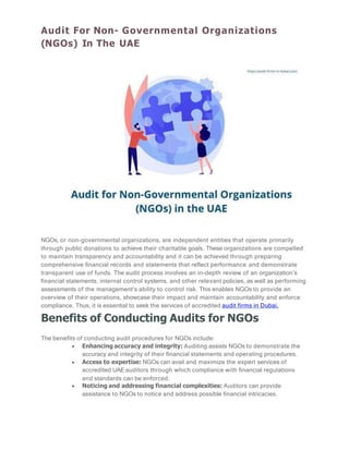 Audit For Non- Governmental Organizations
(NGOs) In The UAE
NGOs, or non-governmental organizations, are independent entities that operate primarily
through public donations to achieve their charitable goals. These organizations are compelled
to maintain transparency and accountability and it can be achieved through preparing
comprehensive financial records and statements that reflect performance and demonstrate
transparent use of funds. The audit process involves an in-depth review of an organization’s
financial statements, internal control systems, and other relevant policies, as well as performing
assessments of the management’s ability to control risk. This enables NGOs to provide an
overview of their operations, showcase their impact and maintain accountability and enforce
compliance. Thus, it is essential to seek the services of accredited audit firms in Dubai.
Benefits of Conducting Audits for NGOs
The benefits of conducting audit procedures for NGOs include:
 Enhancing accuracy and integrity: Auditing assists NGOs to demonstrate the
accuracy and integrity of their financial statements and operating procedures.
 Access to expertise: NGOs can avail and maximize the expert services of
accredited UAE auditors through which compliance with financial regulations
and standards can be enforced.
 Noticing and addressing financial complexities: Auditors can provide
assistance to NGOs to notice and address possible financial intricacies.
 