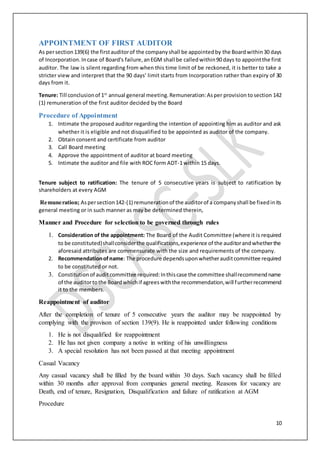 10
APPOINTMENT OF FIRST AUDITOR
As persection139(6) the firstauditorof the companyshall be appointedby the Boardwithin30 days
of Incorporation.Incase of Board's failure,anEGM shall be calledwithin90 days to appointthe first
auditor. The law is silent regarding from when this time limit of be reckoned, it is better to take a
stricter view and interpret that the 90 days’ limit starts from Incorporation rather than expiry of 30
days from it.
Tenure: Till conclusionof 1st
annual general meeting.Remuneration:Asper provision tosection 142
(1) remuneration of the first auditor decided by the Board
Procedure of Appointment
1. Intimate the proposed auditor regarding the intention of appointing him as auditor and ask
whether it is eligible and not disqualified to be appointed as auditor of the company.
2. Obtain consent and certificate from auditor
3. Call Board meeting
4. Approve the appointment of auditor at board meeting
5. Intimate the auditor and file with ROC form ADT-1 within 15 days.
Tenure subject to ratification: The tenure of 5 consecutive years is subject to ratification by
shareholders at every AGM
Remuneration; Aspersection142-(1) remunerationof the auditorof a companyshall be fixedinits
general meeting or in such manner as may be determined therein,
Manner and Procedure for selection to be governed through rules
1. Consideration of the appointment: The Board of the Audit Committee (where it is required
to be constituted)shallconsiderthe qualifications,experience of the auditorandwhetherthe
aforesaid attributes are commensurate with the size and requirements of the company.
2. Recommendationofname: The procedure dependsuponwhetherauditcommittee required
to be constituted or not.
3. Constitutionof auditcommittee required:Inthiscase the committee shallrecommendname
of the auditortothe Boardwhichif agreeswiththe recommendation,will furtherrecommend
it to the members.
Reappointment of auditor
After the completion of tenure of 5 consecutive years the auditor may be reappointed by
complying with the provison of section 139(9). He is reappointed under following conditions
1. He is not disqualified for reappointment
2. He has not given company a notive in writing of his unwillingness
3. A special resolution has not been passed at that meeting appointment
Casual Vacancy
Any casual vacancy shall be filled by the board within 30 days. Such vacancy shall be filled
within 30 months after approval from companies general meeting. Reasons for vacancy are
Death, end of tenure, Resignation, Disqualification and failure of ratification at AGM
Procedure
 