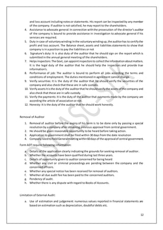 12
and loss account including notesor statements. His report can be inspected by any member
of the company. If auditor is not satisfied, he may report to the shareholders.
4. Assistance to advocate general: In connection withthe prosecution of the director’sauditor
of the company is bound to provide assistance in investigation to advocate general if his
services are required.
5. Duty in case of voluntarywinding:Inthe voluntarywindingup,the auditorhas to certifythe
profit and loss account. The Balance sheet, assets and liabilities statements to show that
company is in a position to pay the liabilities or not
6. Signature's duty: It is also duty of the auditor that he should sign on the report which is
submitted in the annual general meeting of the shareholders.
7. Helpsinspectors:The Govt, can appointinspectorsto collectthe informationaboutmatters.
It is the legal duty of the auditor that he should help the inspectors and provide true
information's.
8. Performance of job: The auditor is bound to perform all jobs according the terms and
conditions of employment. The duties mentioned in agreement cannot change.
9. Verify securities: It is the duty of the auditor that he should verify the securities of the
company and also check that these are in safe custody.
10. Verifyassets Itisthe dutyof the auditorthat he shouldverifythe assetsof the company and
also check that these are in safe custody.
11. Verify the payments: It is the duty of the auditor that payments made by the company are
according the article of association or not.
12. Honesty: It is the duty of the auditor that he should work honestly.
Removal of Auditor
1. Removal of auditor before the expiry of his term is to be done only by passing a special
resolution by a company after obtaining previous approval from central government.
2. He should be given reasonable opportunity to be heard before taking action.
3. Application to government shall be filed within 30 days from the date resolution
4. CompanyneedtoholdGeneralmeetingwithin60daysof the approvalof central government.
Form ADT require following information:
a. Details of the application clearly indicating the grounds for seeking removal of auditor.
b. Whether the accounts have been qualified during last three years.
c. Details of opportunity given to auditor concerned for being heard
d. Whether any civil or criminal proceedings are pending between the company and the
concerned officers.
e. Whether any special notice has been received for removal of auditors.
f. Whether all due audit fee has been paid to the concerned auditors.
g. Pendency of audit.
h. Whether there is any dispute with regard to Books of Accounts.
Limitation of External Audit:
a. Use of estimation and judgement: numerous values reported in financial statements are
based on estimation such as depreciation, doubtful debts etc.
 