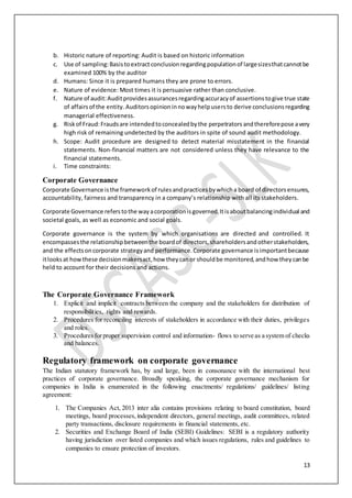 13
b. Historic nature of reporting: Audit is based on historic information
c. Use of sampling:Basistoextractconclusionregardingpopulationof largesizesthatcannotbe
examined 100% by the auditor
d. Humans: Since it is prepared humans they are prone to errors.
e. Nature of evidence: Most times it is persuasive rather than conclusive.
f. Nature of audit:Auditprovidesassurancesregardingaccuracyof assertionstogive true state
of affairsof the entity. Auditorsopinioninnowayhelpusersto derive conclusionsregarding
managerial effectiveness.
g. Riskof Fraud:Fraudsare intendedtoconcealedbythe perpetrators andthereforepose avery
high risk of remaining undetected by the auditors in spite of sound audit methodology.
h. Scope: Audit procedure are designed to detect material misstatement in the financial
statements. Non-financial matters are not considered unless they have relevance to the
financial statements.
i. Time constraints:
Corporate Governance
Corporate Governance isthe frameworkof rulesandpracticesbywhicha board of directorsensures,
accountability, fairness and transparency in a company’s relationship with all its stakeholders.
Corporate Governance referstothe wayacorporationisgoverned.Itisaboutbalancingindividual and
societal goals, as well as economic and social goals.
Corporate governance is the system by which organisations are directed and controlled. It
encompassesthe relationshipbetweenthe boardof directors,shareholdersandotherstakeholders,
and the effectsoncorporate strategyand performance.Corporate governance isimportantbecause
itlooksat howthese decisionmakersact,how theycanor shouldbe monitored,andhow theycanbe
held to account for their decisions and actions.
The Corporate Governance Framework
1. Explicit and implicit contracts between the company and the stakeholders for distribution of
responsibilities, rights and rewards.
2. Procedures for reconciling interests of stakeholders in accordance with their duties, privileges
and roles.
3. Proceduresforproper supervision control and information- flows to serve as a system of checks
and balances.
Regulatory framework on corporate governance
The Indian statutory framework has, by and large, been in consonance with the international best
practices of corporate governance. Broadly speaking, the corporate governance mechanism for
companies in India is enumerated in the following enactments/ regulations/ guidelines/ listing
agreement:
1. The Companies Act, 2013 inter alia contains provisions relating to board constitution, board
meetings, board processes,independent directors, general meetings, audit committees, related
party transactions, disclosure requirements in financial statements, etc.
2. Securities and Exchange Board of India (SEBI) Guidelines: SEBI is a regulatory authority
having jurisdiction over listed companies and which issues regulations, rules and guidelines to
companies to ensure protection of investors.
 