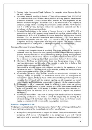 14
3. Standard Listing Agreement of Stock Exchanges: For companies whose shares are listed on
the stock exchanges.
4. Accounting Standards issued by the Institute of Chartered Accountants of India (ICAI): ICAI
is anautonomous body, which issues accounting standardsproviding guidelines for disclosures
of financial information. Section 129 of the New Companies Act inter alia provides that the
financial statements shall give a true and fair view of the state of affairs of the company or
companies, comply with the accounting standards notified under s 133 of the New Companies
Act. It is further provided that items contained in such financial statements shall be in
accordance with the accounting standards.
5. Secretarial Standards issued by the Institute of Company Secretaries of India (ICSI): ICSI is
an autonomous body, which issues secretarial standards in terms of the provisions of the New
Companies Act. So far, the ICSI has issued SecretarialStandard on "Meetings of the Board of
Directors" (SS-1) and Secretarial Standards on "General Meetings" (SS-2). These Secretarial
Standards have come into force w.e.f. July 1, 2015. Section 118(10) of the New Companies
Act provide that every company (other than one person company) shall observe Secretarial
Standards specified as such by the ICSI with respect to general and board meetings.
Principles of Corporate Governance Principles:
1. Leadership: Every Company should be headed by an effective board which is collectively
responsible forthe long term successofthe company and should lead and control the company’s
operation. Non-executive directors should constructively challenge and help develop proposals
on strategy. The board should include a balance of executive and non-executive directors such
that no individual or small group of individuals can dominate the board’s decision taking.
2. Effectiveness: The board and its committees should have the appropriate balance of skills,
experience, independence and knowledge of the company to enable them to discharge their
respective duties and responsibilities effectively.
There should be a formal, rigorous and transparent procedure for the appointment of new
directors to the board. All directors should receive induction on joining the board and should
regularly update and refresh their skills and knowledge.
3. Accountability: The board should present a balanced and understandable assessment of the
company’s position and prospects. The board should maintain sound risk management and
internal control systems. The board should establish formal and transparent arrangements for
considering how they should apply the corporate reporting and risk management and internal
control principles and for maintaining an appropriate relationship with the company’s auditor.
4. Remuneration: Levels of remuneration should be sufficient to attract, retain and motivate
directors of the quality required to run the company successfully, but a company should avoid
paying more than is necessary for this purpose. A significant proportion of executive directors’
remuneration should be structured so as to link rewards to corporate and individua l
performance.
5. Relations with Shareholders: There should be a dialogue with shareholders basedon the mutual
understanding of objectives. The board as a whole has responsibility for ensuring that a
satisfactory dialogue with shareholders takes place. The board should use the Annual General
Meeting to communicate with investors and to encourage their participation.
Directors Responsibilities:
The CompaniesActclearlystatesthat the directorshave the lion’sshare of the responsibilitieswhen
it comes to the preparation of the financial statements. They are as follows:
1. ACompanies Act requires directors to prepare and present financial statementsabout their
companies, which show a realistic position of the company as at year end. Financial
statements tend to consist of the Income Statement and Balance Sheet, Notes to the
 