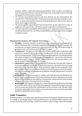 15
accounts, Auditors' report and accompanying schedules. Other variations and additional
financial components may be required depending on the accounting financial framework
being applied and the country in question.
2. The directors responsibilities does not stop here. Directors are also responsible for the
contents of the financial statements. The financial statementsshouldbe prepared in such a
way as to show continuity (the technical term being Going Concern Basis) unless there are
events which suggests otherwise.
3. The policies applied in generating the financial statements are also subject to a number of
judgement calls and estimates. All of these are the responsibility of the directors.
4. The most importantresponsibilitiesof the directors are to implementcontrolswhichdeters
and detectsfraudand errors.All of these responsibilitiesultimatelyhelpdirectorssafeguard
a company's assets.
Characteristics features of Corporate Governance
1. Discipline: Corporate discipline is a commitment by a company’s senior management to
adhere tobehaviourthatisuniversallyrecognizedandacceptedtobe correctandproper.This
encompasses a company’s awareness of, and commitment to, the underlying principles of
good governance, particularly at senior management level.
2. Transparency: Transparencyisthe ease withwhichanoutsiderisable tomake meaningful
analysis of a company’s actions, its economic fundamentals and the non-financial aspects
pertinenttothatbusiness.Thisisameasure of how goodmanagementisatmakingnecessary
information available in a candid, accurate and timely manner – not only the audit data but
also general reports and press releases. It reflects whether or not investors obtain a true
picture of what is happening inside the company.
3. Independence: Independence is the extent to which mechanisms have been put in place to
minimizeoravoidpotential conflictsof interestthatmayexist,suchasdominance byastrong
chief executive or large share owner. These mechanisms range from the composition of the
board,toappointmentstocommitteesof theboard,andexternalpartiessuchasthe auditors.
The decisionsmade,andinternalprocessesestablished,should be objectiveandnotallowfor
undue influences
4. Accountability: Individualsorgroupsin a company,who make decisionsandtake actions on
specificissues,needtobe accountable fortheirdecisionsandactions.Mechanismsmustexist
and be effectivetoallowforaccountability.These provide investorswiththe meanstoquery
and assess the actions of the board and its committees.
5. Responsibility:Withregard to management,responsibilitypertainsto behaviourthatallows
for corrective action and for penalizing mismanagement. Responsible management would,
whennecessary,putinplace what it wouldtake to setthe companyon the right path.While
the board is accountable to the company, it must act responsively to and with responsibility
towards all stakeholders of the company.
Audit Committee:
An auditcommittee isone of the majoroperatingcommitteesof a company'sboardof directorsthat
is in charge of overseeing financial reporting and disclosure. All publicly traded companies must
maintain a qualified audit committee in order to be listed on stock exchange. Committee members
 