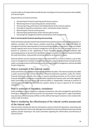 16
mustbe made up of independentoutside directorsincludingaminimumof one personwhoqualifies
as financial expert.
Responsibilities of Audit Committee:
1. Overseeing the financial reporting and disclosure process.
2. Monitoring choice of accounting policies and principles.
3. Overseeing hiring, performance and independence of the external auditors.
4. Oversight of regulatory compliance, ethics, and whistle-blower hotlines.
5. Monitoring the internal control process.
6. Overseeing the performance of the internal audit function.
7. Discussing risk management policies and practices with management.
Role in overseeing the financial reporting and accounting:
Auditcommitteestypicallyreviewfinancialstatementsquarterlyandannuallyinpubliccompanies.In
addition, members will often discuss complex accounting estimates and judgments made by
managementandthe implementationof new accountingprinciplesor regulations.Auditcommittees
interact regularly with senior financial management such as the CFO and Controller and are in a
position to comment on the capabilities of these managers. Should significant problems with
accountingpracticesor personnel be identifiedoralleged,aspecial investigationmaybe directedby
the audit committee, using outside consulting resources as deemed necessary.
External auditors are also requiredto report to the committee on a variety of matters, such as their
viewsonmanagement'sselectionof accountingprinciples,accountingadjustmentsarisingfromtheir
audits,anydisagreementordifficultiesencounteredinworkingwithmanagement,andanyidentified
fraud or illegal acts.
Role in oversight of the external auditor
Auditcommitteestypicallyapproveselectionof the externalauditor.The external auditor(alsocalled
a public accounting firm) reviews the entity's financial statements quarterly, audits the entity's
financial statements annually, and issues an opinion providing assurance on the entity's annual
financial statements.Changing an external auditor typically also requires audit committee approval.
Audit committees also help ensure the external auditor is independent, meaning no conflicts of
interest exist that might interfere with the auditor's ability to issue its opinion on the financial
statements.
Role in oversight of regulatory compliance
Audit committees discuss litigationor regulatory compliance risks with management, generallyvia
briefings or reports of the General Counsel, the top lawyer in the organisation. Larger corporations
may alsohave a Chief ComplianceOfficerorEthicsOfficerthatreportincidentsorrisksrelatedtothe
entity's code of conduct.
Role in monitoring the effectiveness of the internal control process and
of the internal audit
Internal control includes the policies and practices used to control the operations, accounting, and
regulatorycompliance of theentity.Managementandboththeinternal auditingfunctionandexternal
auditors provide reporting to the audit committee regarding the effectiveness and efficiency of
internal control.
 