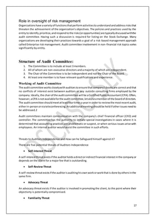 17
Role in oversight of risk management
Organizationshave avarietyof functionsthatperformactivitiestounderstandandaddressrisksthat
threaten the achievement of the organization's objectives. The policies and practices used by the
entitytoidentify,prioritize,andrespondtothe risks(oropportunities) are typicallydiscussedwiththe
audit committee. Having such a discussion is required for listing on the Stock Exchange. Many
organizations are developing their practices towards a goal of a risk-based management approach
called Enterprise risk management. Audit committee involvement in non-financial risk topics varies
significantly by entity.
Structure of Audit Committee:
1. The Committee is to include at least 3 members.
2. All of whom are non-executive directors and a majority of which are independent.
3. The Chair of the Committee is to be independent and not the Chair of the Board.
4. At least one member is to have relevant qualifications and experience.
Working of Audit Committee
The auditcommittee workscloselywithauditorstoensure thatcompany'sbooksare correctandthat
no conflicts of interest exist between auditors or any outside consulting firms employed by the
company.Ideally,the chairof the auditcommittee will be aCertifiedPublicAccountant(CPA).Often,
however,aCPA isnotavailableforthe auditcommittee,letaloneamemberof the boardof directors.
The auditcommittee shouldmeetatleastfourtimesa yearin orderto review the mostrecentaudit,
eitherin-personorviateleconferencing.Anadditionalmeetingshouldbe heldif otherissuesneedto
be addressed.2
Audit committees maintain communication with the company's chief financial officer (CFO) and
controller. The committee has the authority to initiate special investigations in cases where it is
determined that accounting practices are problematic or suspect, or when serious issues arise with
employees. An internal auditor would assist the committee in such efforts.
Threats to Auditors Independence and How can he Safeguard himself against it?
There are five potential threats of Auditors Independence
 Self-Interest Threat
A self-interestthreatexistsif the auditorholdsadirectorindirectfinancial interestinthe companyor
depends on the client for a major fee that is outstanding.
 Self-Review Threat
A self-review threatexistsif the auditorisauditinghisownworkorworkthatis done byothersinthe
same firm.
 Advocacy Threat
An advocacy threat exists if the auditor is involved in promoting the client, to the point where their
objectivity is potentially compromised.
 Familiarity Threat
 