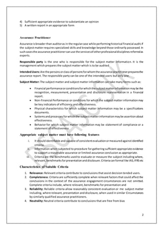 2
4) Sufficient appropriate evidence to substantiate an opinion
5) A written report in an appropriate form
Assurance Practitioner
Assurance isbroader than auditoras in the regularcase while performinghistorical financial audit.If
the subject matter requires specialized skills and knowledge beyond those ordinarily possessed. In
suchcasesthe assurance practitionercanuse the servicesof otherprofessionaldisciplinesreferredas
experts.
Responsible party is the one who is responsible for the subject matter information. It is the
management which prepares the subject matter which is to be audited.
IntendedUsers:Are the personsorclassof personsforwhomthe assurancepractitionerpreparesthe
assurance report. The responsible party can be one of the intended users but only one.
Subject Matter: The subject matter and subject matter information can take many forms such as:
 Financial performanceorconditionsforwhichthe subjectmatterinformationmaybe the
recognition, measurement, presentation and disclosure representation in a financial
report.
 Non-Financial Performance or conditions for which the subject matter informationmay
be key indicators of efficiency and effectiveness.
 Physical characteristics for which subject matter information may be a specifications
documents.
 Systemsandprocessesforwhichthe subjectmatterinformationmaybe assertionabout
effectiveness.
 Behavior for which subject matter information may be statement of compliance or a
statement of effectiveness.
Appropriate subject matter must have following features
i. It shouldidentifiable andcapable of consistentevaluationormeasuredagainstidentified
criteria.
ii. Information when subjected to procedure for gathering sufficient appropriate evidence
to support a reasonable assurance or limited assurance conclusion as appropriate.
iii. Criteria are the benchmarks used to evaluate or measure the subject including where,
relevant,benchmarksforpresentationanddisclosure.Criteriacanformal like IAS,IFRSetc
Characteristics of Suitable Criteria
1. Relevance: Relevant criteria contribute to conclusions that assist decision tended users.
2. Completeness: Criteria are sufficiently complete when relevant factors that could affect the
conclusions in the context of the assurance engagement circumstances are not omitted.
Complete criteria include, where relevant, benchmarks for presentation and
3. Reliability: Reliable criteria allow reasonably consistent evaluation or me subject matter
including, where relevant, presentation and disclosure, when used in similar Circumstances
by similarly qualified assurance practitioners.
4. Neutrality: Neutral criteria contribute to conclusions that are free from bias
 