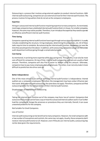 20
Outsourcing is a process that involvesusing external suppliers to conduct internal functions. With
internal auditoutsourcing,companiescanuse external servicesfortheirinternal auditfunction.This
process involves hiring auditors that do not act as the company's employees.
Expertise:
Hiringan outsourcedinternal auditfunctionmaybringexpertise tomanycompanies.Asmentioned,
mostlarge companieshave adedicatedinternal auditfunctionthatisin-house.Forsmallercompanies,
however,thesame maynotbe possible.Therefore,itcanintroduce theexpertise theyneedtooperate
an effective and efficient internal audit function.
Time-Saving
Companiesoperatinginternal auditfunctionshavetogothroughvariousstepstoestablishit.Itusually
includes establishing the structure, hiring employees, determining the procedures, etc. All of these
tasks require time to complete. By outsourcing the internal audit function, companies can save the
time theywouldspendonthe above.Inaddition,withoutsourcing,companiescangetan immediate
audit department without going through a complicated process.
Cost-Saving
As mentioned, it can bring more expertise while also saving time. Through this, it can also be more
cost-efficient for companies.On top of that, internal audit outsourcing contracts are usually a fixed
amount. Therefore, companies will also find it easier to budget using this amount. Otherwise,
companieshave to pay many employees,includingbonuses.Therefore,itcan not onlymake it more
difficult to predict but also drive costs up.
Better Independence
One of the most critical issues with an in-house internal audit function is independence. Internal
auditors are a company’s employees. Therefore, the management may have undue influence over
theirwork.With internal auditoutsourcing,the same doesnot apply.Therefore,companieswillfind
outsourcing better for the independence of their internal audit function.
Disadvantages of Internal Audit Outsourcing
Taking the internal audit function out of the company may force loss of control. Companies that
outsource thisfunctioncannothave asayonhow the outsourcedinternal auditorswork.Itcanfurther
lead the company to change the processes or procedures they use internally. Overall, it can cause
unwanted problems for the company.
Not Suitable For Small Companies
Loss of Control
Internal auditoutsourcingcan be beneficial tomanycompanies.However,forsmall companieswith
a lownumberof transactionsand controls,the same may not apply.Usually,these companiesdon’t
needan internal auditfunctionat all.However,evenif theydo use internal audits,outsourcingmay
not be ideal given the requirements.
 