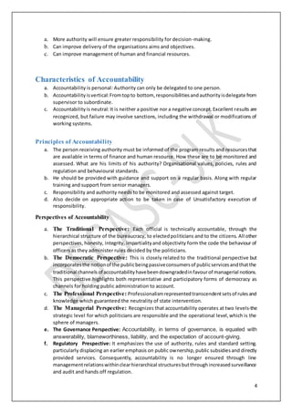 4
a. More authority will ensure greater responsibility for decision-making.
b. Can improve delivery of the organisations aims and objectives.
c. Can improve management of human and financial resources.
Characteristics of Accountability
a. Accountability is personal: Authority can only be delegated to one person.
b. Accountabilityisvertical:Fromtopto bottom, responsibilitiesandauthorityisdelegate from
supervisor to subordinate.
c. Accountabilityis neutral: It is neither a positive nor a negative concept.Excellent results are
recognized, but failure may involve sanctions, including the withdrawal or modifications of
working systems.
Principles of Accountability
a. The person receiving authority must be informed of the program results and resourcesthat
are available in terms of finance and human resource. How these are to be monitored and
assessed. What are his limits of his authority? Organisational values, policies, rules and
regulation and behavioural standards.
b. He should be provided with guidance and support on a regular basis. Along with regular
training and support from senior managers.
c. Responsibility and authority needs to be monitored and assessed against target.
d. Also decide on appropriate action to be taken in case of Unsatisfactory execution of
responsibility.
Perspectives of Accountability
a. The Traditional Perspective: Each official is technically accountable, through the
hierarchical structure of the bureaucracy, to electedpoliticians and to the citizens. All other
perspectives, honesty, integrity, impartialityand objectivity form the code the behaviour of
officers as they administer rules decided by the politicians.
b. The Democratic Perspective: This is closely related to the traditional perspective but
incorporatesthe notionof the publicbeingpassiveconsumersof publicservicesandthatthe
traditional channelsof accountabilityhavebeendowngradedinfavourof managerial notions.
This perspective highlights both representative and participatory forms of democracy as
channels for holding public administration to account.
c. The Professional Perspective: Professionalismrepresentedtranscendentsetsof rulesand
knowledge which guaranteed the neutrality of state intervention.
d. The Managerial Perspective: Recognizes that accountability operates at two levels-the
strategic level for which politicians are responsible and the operational level,which is the
sphere of managers.
e. The Governance Perspective: Accountability, in terms of governance, is equated with
answerability, blameworthiness, liability, and the expectation of account-giving.
f. Regulatory Prespective: It emphasizes the use of authority, rules and standard setting.
particularly displacing an earlier emphasis on public ownership,public subsidiesand directly
provided services. Consequently, accountability is no longer ensured through line
managementrelationswithinclearhierarchical structuresbutthroughincreasedsurveillance
and audit and hands off regulation.
 