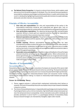 5
g. The Rational Choice Perspective: It is based on rational choice theory, which explains social
phenomenafromthe beliefsandgoalsof individuals.Thus,the rational choiceperspective on
accountability emphasizespsychological and behavioral factors in public administrators that
resultinindividualsbyhighlightingthepotentialforpublicadministratorstoevadetraditional,
democratic and other channels of accountability.
Principles of Effective Accountability
a. Clear roles and responsibilities: The roles and responsibilities of the parties in the
accountability relationship should be well understood and agreed upon. Such an
understandingprovidesthe contextwithinwhichbothpartieswill respond and perform
b. Clear performance expectations: The objectives being pursued, the accomplishments
expected. Without a clearly spelt out expected outcomes, it would be impossible to
determine whether these outcomes have been realized
c. Balanced expectationsand capacities: The performance expectationsneedtobe clearly
linkedtoandinbalance withthe capacity,thatis,authorities,skillsandresourcesof each
party to deliver.
d. Credible reporting: Effective accountability requires reporting what has been
accomplished to bodies to whom the parties are responsible and to the other parties in
the accountability. relationship. For the report to be useful, it must be seen as credible
andmust be timely.Itmustdescribe resultsaccomplished,resourcesandactionstakenin
light of the agreed expectations.
e. Reasonable reviewandadjustment: A credible review andfeedbackonthe performance
achieved should be carried out by the accountable parties. Where achievements are
below agreed levels,the causes of the underperformance are recognized and necessary
corrective actionsare taken and possible adjustmentstothe accountabilityarrangement
made and lessons-learned noted
Theories of Accountability
Stewardship Theory
Stewardship theories argue that managers executives of company are stewards of the owners both
groups common goals. Therefore, the board should not be too controlling. The board should play a
supportingrole byempoweringexecutivesandinturnincrease the potential forhigherperformance.
Stewardship theories argues that relationship between board and executives involve training,
mentoring and shared decision making. It is based on relationship model between principal and
steward.
Factors for Stewardship Theory:
1. Theory suggests outcome is achieved both employment relationship select behave as
stewards.the heartof stewardshiptheorythe assumptionthatprincipal-stewardrelationship
is based on a choice.
2. The choice of stewardshipbehaviourisimpactedbybothpsychologicalandsituational factors.
Psychological factorssuchas intrinsicmotivation,highidentificationandpersonal powercan
steer the behavioral choice to stewardship. Intrinsic motivationexists within individuals and
provides satisfaction in and of itself it is a psychological attribute of stewardship theory
because steward managers are motivated by intangible, higher order rewards
 