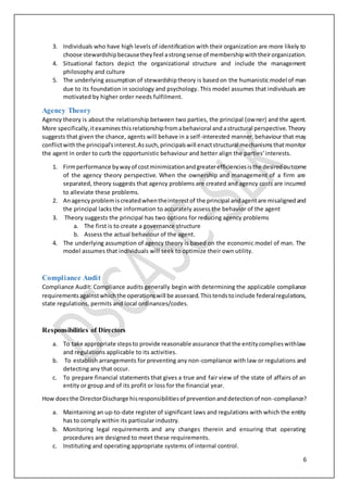 6
3. Individuals who have high levels of identification with their organization are more likely to
choose stewardshipbecausetheyfeel astrongsense of membershipwiththeirorganization.
4. Situational factors depict the organizational structure and include the management
philosophy and culture
5. The underlying assumption of stewardshiptheory is basedon the humanistic model of man
due to its foundation in sociology and psychology. This model assumes that individuals are
motivated by higher order needs fulfilment.
Agency Theory
Agency theory is about the relationship between two parties, the principal (owner) and the agent.
More specifically,itexaminesthisrelationshipfromabehavioral andastructural perspective.Theory
suggests that given the chance, agents will behave in a self-interested manner. behaviour that may
conflictwiththe principal'sinterest.Assuch,principalswill enactstructural mechanismsthatmonitor
the agent in order to curb the opportunistic behaviour and better align the parties' interests.
1. Firmperformance bywayof costminimizationandgreaterefficienciesisthe desiredoutcome
of the agency theory perspective. When the ownership and management of a firm are
separated, theory suggests that agency problems are created and agency costs are incurred
to alleviate these problems.
2. Anagencyproblemiscreatedwhentheinterestof the principal andagentare misalignedand
the principal lacks the information to accurately assess the behavior of the agent
3. Theory suggests the principal has two options for reducing agency problems
a. The first is to create a governance structure
b. Assess the actual behaviour of the agent.
4. The underlying assumption of agency theory is based on the economic model of man. The
model assumes that individuals will seek to optimize their own utility.
Compliance Audit
Compliance Audit: Compliance audits generally begin with determining the applicable compliance
requirementsagainstwhichthe operationswill be assessed.Thistendstoinclude federalregulations,
state regulations, permits and local ordinances/codes.
Responsibilities of Directors
a. To take appropriate stepsto provide reasonable assurance thatthe entitycomplieswithlaw
and regulations applicable to its activities.
b. To establish arrangements for preventing any non-compliance with law or regulations and
detecting any that occur.
c. To prepare financial statements that gives a true and fair view of the state of affairs of an
entity or group and of its profit or loss for the financial year.
How doesthe DirectorDischarge hisresponsibilitiesof preventionanddetectionof non-compliance?
a. Maintaining an up-to-date register of significant laws and regulations with which the entity
has to comply within its particular industry.
b. Monitoring legal requirements and any changes therein and ensuring that operating
procedures are designed to meet these requirements.
c. Instituting and operating appropriate systems of internal control.
 
