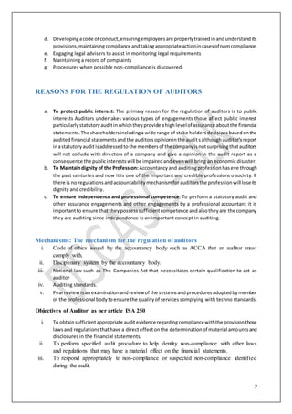 7
d. Developingacode of conduct,ensuringemployeesare properlytrainedinandunderstandits
provisions,maintainingcompliance andtakingappropriate actionincasesofnomcompliance.
e. Engaging legal advisers to assist in monitoring legal requirements
f. Maintaining a record of complaints
g. Procedures when possible non-compliance is discovered.
REASONS FOR THE REGULATION OF AUDITORS
a. To protect public interest: The primary reason for the regulation of auditors is to public
interests Auditors undertakes various types of engagements those affect public interest
particularlystatutoryauditinwhichtheyprovide ahighlevelof assurance aboutthe financial
statements.The shareholdersincludinga wide range of stake holdersdecisionsbasedonthe
auditedfinancial statementsandthe auditorsopinioninthe auditsalthoughauditor'sreport
inastatutoryauditisaddressedtothe membersof the companyisnotsurprisingthatauditors
will not collude with directors of a company and give a opinion in the audit report as a
consequence the publicinterestswill be impairedandevenwill bring an economic disaster.
b. To Maintaindignity of the Profession: Accountancyand auditingprofessionhaseve through
the past centuries and now it is one of the important and credible professions o society. If
there is no regulationsandaccountabilitymechanismforauditorsthe professionwill loseits
dignity and credibility.
c. To ensure independence and professional competence: To perform a statutory audit and
other assurance engagements and other engagements by a professional accountant it is
importantto ensure that theypossesssufficientcompetence andalsotheyare the company
they are auditing since independence is an important concept in auditing.
Mechanisms: The mechanism for the regulation of auditors
i. Code of ethics issued by the accountancy body such as ACCA that an auditor must
comply with.
ii. Disciplinary system by the accountancy body.
iii. National law such as The Companies Act that necessitates certain qualification to act as
auditor
iv. Auditing standards.
v. Pearreviewisanexaminationandreviewof the systemsandproceduresadoptedbymember
of the professional bodytoensure the qualityof services complying with techno standards.
Objectives of Auditor as per article ISA 250
i. To obtainsufficientappropriate auditevidenceregardingcompliancewiththe provisionthose
lawsand regulationsthathave a directeffectonthe determinationof material amountsand
disclosures in the financial statements.
ii. To perform specified audit procedure to help identity non-compliance with other laws
and regulations that may have a material effect on the financial statements.
iii. To respond appropriately to non-compliance or suspected non-compliance identified
during the audit.
 