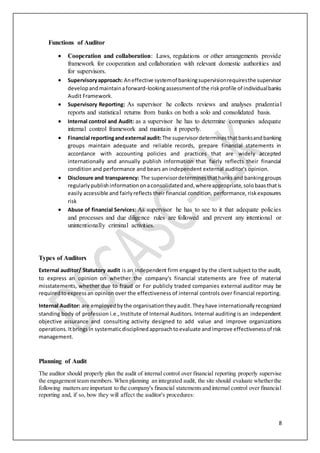 8
Functions of Auditor
 Cooperation and collaboration: Laws, regulations or other arrangements provide
framework for cooperation and collaboration with relevant domestic authorities and
for supervisors.
 Supervisoryapproach: Aneffective systemof bankingsupervisionrequiresthe supervisor
developandmaintainaforward-lookingassessmentof the riskprofile of individualbanks
Audit Framework.
 Supervisory Reporting: As supervisor he collects reviews and analyses prudential
reports and statistical returns from banks on both a solo and consolidated basis.
 Internal control and Audit: as a supervisor he has to determine companies adequate
internal control framework and maintain it properly.
 Financial reportingandexternal audit:The supervisordeterminesthatbanksandbanking
groups maintain adequate and reliable records, prepare financial statements in
accordance with accounting policies and practices that are widely accepted
internationally and annually publish information that fairly reflects their financial
condition and performance and bears an independent external auditor's opinion.
 Disclosure and transparency: The supervisordeterminesthathanks and bankinggroups
regularlypublishinformationonaconsolidatedand,whereappropriate,solobaasthatis
easily accessible and fairlyreflects their financial condition, performance, riskexposures
risk
 Abuse of financial Services: As supervisor he has to see to it that adequate policies
and processes and due diligence rules are followed and prevent any intentional or
unintentionally criminal activities.
Types of Auditors
External auditor/ Statutory audit is an independent firm engaged by the client subject to the audit,
to express an opinion on whether the company's financial statements are free of material
misstatements, whether due to fraud or For publicly traded companies external auditor may be
requiredtoexpressan opinion over the effectiveness of internal controls over financial reporting.
Internal Auditor: are employedbythe organisation theyaudit.Theyhave internationallyrecognized
standing body of profession i.e.,Institute of Internal Auditors. Internal auditing is an independent
objective assurance and consulting activity designed to add value and improve organizations
operations.Itbringsin systematicdisciplinedapproachtoevaluate andimprove effectivenessof risk
management.
Planning of Audit
The auditor should properly plan the audit of internal control over financial reporting properly supervise
the engagement team members.When planning an integrated audit, the site should evaluate whetherthe
following mattersare important to the company's financial statementsand internal control over financial
reporting and, if so, bow they will affect the auditor's procedures:
 