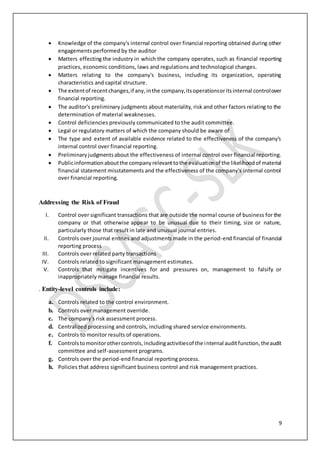 9
 Knowledge of the company's internal control over financial reporting obtained during other
engagements performed by the auditor
 Matters effecting the industry in which the company operates, such as financial reporting
practices, economic conditions, laws and regulations and technological changes.
 Matters relating to the company's business, including its organization, operating
characteristics and capital structure.
 The extentof recentchanges,if any,inthe company,itsoperationsoritsinternal controlover
financial reporting.
 The auditor's preliminary judgments about materiality, risk and other factors relating to the
determination of material weaknesses.
 Control deficiencies previously communicated to the audit committee.
 Legal or regulatory matters of which the company should be aware of
 The type and extent of available evidence related to the effectiveness of the company's
internal control over financial reporting.
 Preliminaryjudgmentsabout the effectiveness of internal control over financial reporting.
 Publicinformationaboutthe companyrelevanttothe evaluationof the likelihoodof material
financial statement misstatements and the effectiveness of the company's internal control
over financial reporting.
Addressing the Risk of Fraud
I. Control over significant transactions that are outside the normal course of business for the
company or that otherwise appear to be unusual due to their timing, size or nature,
particularly those that result in late and unusual journal entries.
II. Controls over journal entries and adjustments made in the period-end financial of financial
reporting process
III. Controls over related party transactions
IV. Controls related to significant management estimates.
V. Controls that mitigate incentives for and pressures on, management to falsify or
inappropriately manage financial results.
. Entity-level controls include:
a. Controls related to the control environment.
b. Controls over management override.
c. The company's risk assessment process.
d. Centralized processing and controls, including shared service environments.
e. Controls to monitor results of operations.
f. Controlstomonitorothercontrols,includingactivitiesof the internal auditfunction,theaudit
committee and self-assessment programs.
g. Controls over the period-end financial reporting process.
h. Policies that address significant business control and risk management practices.
 
