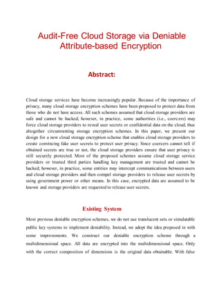 Audit-Free Cloud Storage via Deniable
Attribute-based Encryption
Abstract:
Cloud storage services have become increasingly popular. Because of the importance of
privacy, many cloud storage encryption schemes have been proposed to protect data from
those who do not have access. All such schemes assumed that cloud storage providers are
safe and cannot be hacked; however, in practice, some authorities (i.e., coercers) may
force cloud storage providers to reveal user secrets or confidential data on the cloud, thus
altogether circumventing storage encryption schemes. In this paper, we present our
design for a new cloud storage encryption scheme that enables cloud storage providers to
create convincing fake user secrets to protect user privacy. Since coercers cannot tell if
obtained secrets are true or not, the cloud storage providers ensure that user privacy is
still securely protected. Most of the proposed schemes assume cloud storage service
providers or trusted third parties handling key management are trusted and cannot be
hacked; however, in practice, some entities may intercept communications between users
and cloud storage providers and then compel storage providers to release user secrets by
using government power or other means. In this case, encrypted data are assumed to be
known and storage providers are requested to release user secrets.
Existing System
Most previous deniable encryption schemes, we do not use translucent sets or simulatable
public key systems to implement deniability. Instead, we adopt the idea proposed in with
some improvements. We construct our deniable encryption scheme through a
multidimensional space. All data are encrypted into the multidimensional space. Only
with the correct composition of dimensions is the original data obtainable. With false
 
