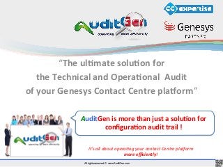All rights reserved © www.AuditGen.com
“The	
  ul'mate	
  solu'on	
  for	
  	
  
the	
  Technical	
  and	
  Opera'onal	
  	
  Audit	
  	
  
of	
  your	
  Genesys	
  Contact	
  Centre	
  pla9orm”	
  
It’s	
  all	
  about	
  opera.ng	
  your	
  contact	
  Centre	
  pla4orm	
  
more	
  eﬃciently!	
  
AuditGen	
  is	
  more	
  than	
  just	
  a	
  solu'on	
  for	
  
conﬁgura'on	
  audit	
  trail	
  !	
  
 