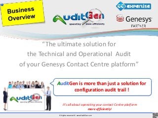 All rights reserved © www.AuditGen.com
“The ultimate solution for
the Technical and Operational Audit
of your Genesys Contact Centre platform”
It’s all about operating your contact Centre platform
more efficiently!
AuditGen is more than just a solution for
configuration audit trail !
 