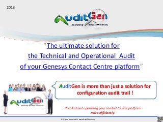 All rights reserved © www.AuditGen.com
“The ultimate solution for
the Technical and Operational Audit
of your Genesys Contact Centre platform”
It’s all about operating your contact Centre platform
more efficiently!
AuditGen is more than just a solution for
configuration audit trail !
2013
 