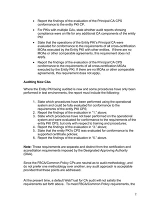 • Report the findings of the evaluation of the Principal CA CPS
conformance to the entity PKI CP.
• For PKIs with multiple CAs, state whether audit reports showing
compliance were on file for any additional CA components of the entity
PKI
• State that the operations of the Entity PKI’s Principal CA were
evaluated for conformance to the requirements of all cross-certification
MOAs executed by the Entity PKI with other entities. If there are no
MOAs or other comparable agreements, this requirement does not
apply.
• Report the findings of the evaluation of the Principal CA CPS
conformance to the requirements of all cross-certification MOAs
executed by the Entity PKI. If there are no MOAs or other comparable
agreements, this requirement does not apply.
Auditing New CAs
Where the Entity PKI being audited is new and some procedures have only been
performed in test environments, the report must include the following:
1. State which procedures have been performed using the operational
system and could be fully evaluated for conformance to the
requirements of the entity PKI CPS;
2. Report the findings of the evaluation in “1.” above;
3. State which procedures have not been performed on the operational
system and were evaluated for conformance to the requirements of the
entity PKI CPS, but only with respect to training and procedures;
4. Report the findings of the evaluation in “3.” above;
5. State that the entity PKI’s CPS was evaluated for conformance to the
supported certificate policies;
6. Report the findings of the evaluation in “5.” above.
Note: These requirements are separate and distinct from the certification and
accreditation requirements imposed by the Designated Approving Authority
(DAA).
Since the FBCA/Common Policy CPs are neutral as to audit methodology, and
do not prefer one methodology over another, any audit approach is acceptable
provided that these points are addressed.
At the present time, a default WebTrust for CA audit will not satisfy the
requirements set forth above. To meet FBCA/Common Policy requirements, the
2
 