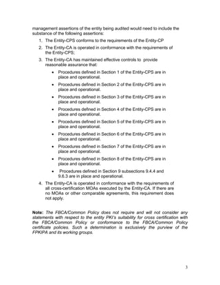management assertions of the entity being audited would need to include the
substance of the following assertions:
1. The Entity-CPS conforms to the requirements of the Entity-CP
2. The Entity-CA is operated in conformance with the requirements of
the Entity-CPS;
3. The Entity-CA has maintained effective controls to provide
reasonable assurance that:
• Procedures defined in Section 1 of the Entity-CPS are in
place and operational.
• Procedures defined in Section 2 of the Entity-CPS are in
place and operational.
• Procedures defined in Section 3 of the Entity-CPS are in
place and operational.
• Procedures defined in Section 4 of the Entity-CPS are in
place and operational.
• Procedures defined in Section 5 of the Entity-CPS are in
place and operational.
• Procedures defined in Section 6 of the Entity-CPS are in
place and operational.
• Procedures defined in Section 7 of the Entity-CPS are in
place and operational.
• Procedures defined in Section 8 of the Entity-CPS are in
place and operational.
• Procedures defined in Section 9 subsections 9.4.4 and
9.6.3 are in place and operational.
4. The Entity-CA is operated in conformance with the requirements of
all cross-certification MOAs executed by the Entity-CA. If there are
no MOAs or other comparable agreements, this requirement does
not apply.
Note: The FBCA/Common Policy does not require and will not consider any
statements with respect to the entity PKI’s suitability for cross certification with
the FBCA/Common Policy or conformance to the FBCA/Common Policy
certificate policies. Such a determination is exclusively the purview of the
FPKIPA and its working groups.
3
 