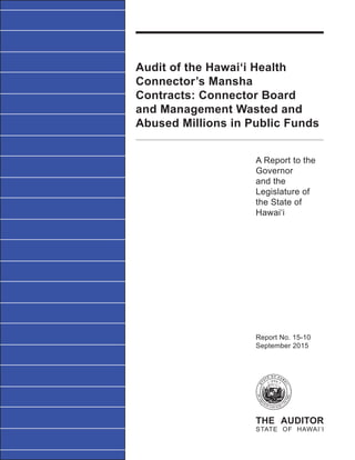 Audit of the Hawai‘i Health
Connector’s Mansha
Contracts: Connector Board
and Management Wasted and
Abused Millions in Public Funds
A Report to the
Governor
and the
Legislature of
the State of
Hawai‘i
THE AUDITOR
STATE OF HAWAI‘I
Report No. 15-10
September 2015
 